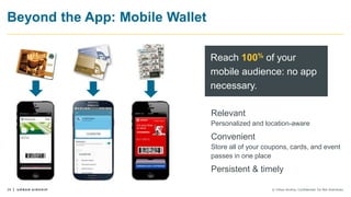 29 © Urban Airship. Confidential. Do Not Distribute.
Beyond the App: Mobile Wallet
Relevant
Personalized and location-aware
Convenient
Store all of your coupons, cards, and event
passes in one place
Persistent & timely
Reach 100% of your
mobile audience: no app
necessary.
123456789
123456789
 