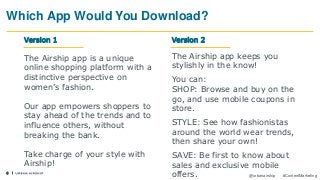 6
@urbanairship #ContentMarketing
Which App Would You Download?
Version 1
The Airship app is a unique
online shopping platform with a
distinctive perspective on
women’s fashion.
Our app empowers shoppers to
stay ahead of the trends and to
influence others, without
breaking the bank.
Take charge of your style with
Airship!
The Airship app keeps you
stylishly in the know!
You can:
SHOP: Browse and buy on the
go, and use mobile coupons in
store.
STYLE: See how fashionistas
around the world wear trends,
then share your own!
SAVE: Be first to know about
sales and exclusive mobile
offers.
Version 2
 
