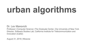 urban algorithms
Dr. Lev Manovich
Professor | Computer Science | The Graduate Center, City University of New York
Director, Software Studies Lab, California Institute for Telecommunication and
Innovation (Calit2)
August 31, 2016 | Moscow
 