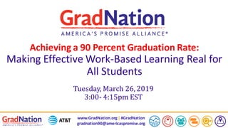 www.GradNation.org| #GradNation
gradnation90@americaspromise.org
Achieving a 90 Percent Graduation Rate:
Making Effective Work-Based Learning Real for
All Students
Tuesday, March 26, 2019
3:00- 4:15pm EST
 