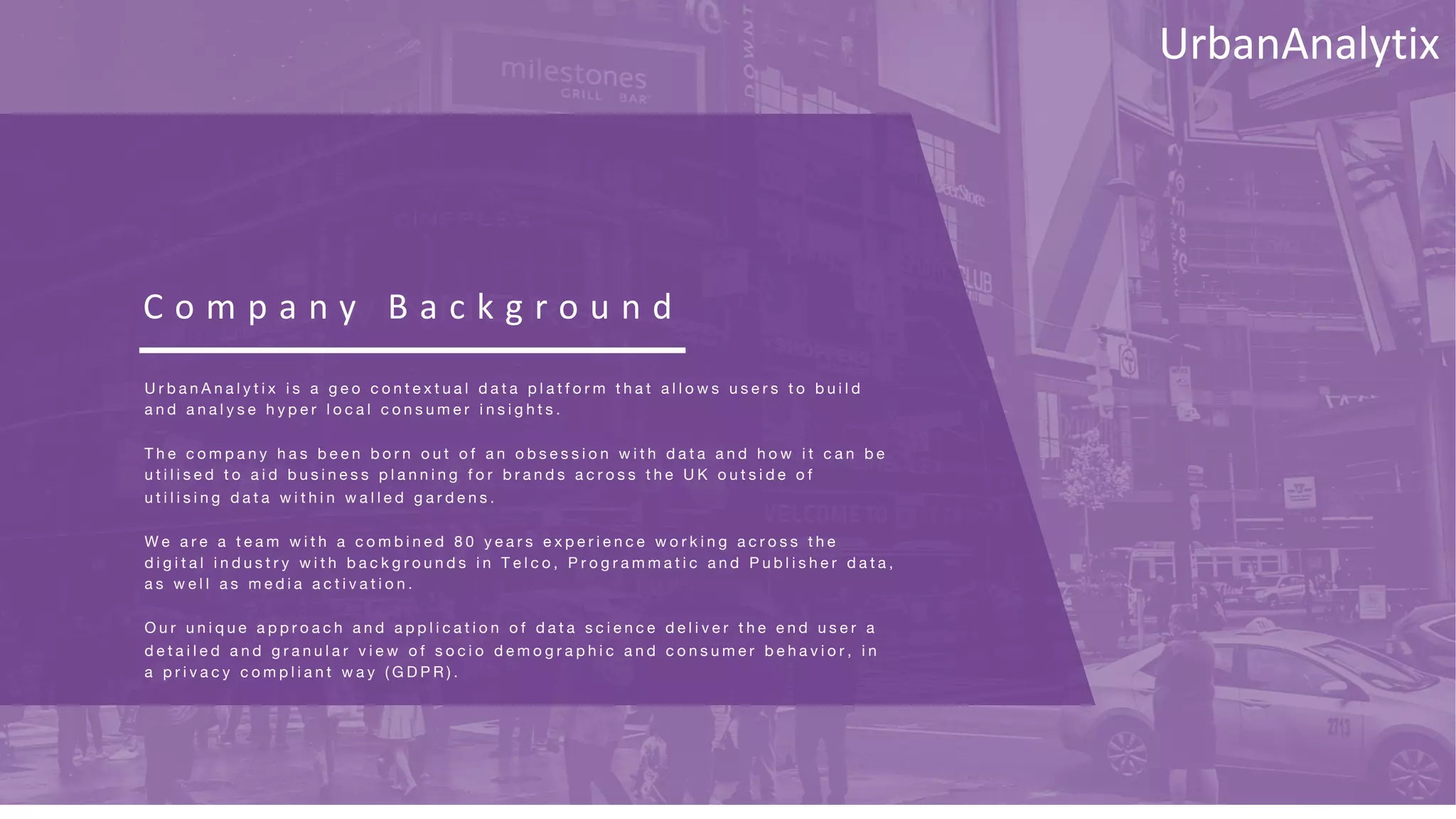 C o m p a n y B a c k g r o u n d
U r b a n A n a l y t i x i s a g e o c o n t e x t u a l d a t a p l a t f o r m t h a t a l l o w s u s e r s t o b u i l d
a n d a n a l y s e h y p e r l o c a l c o n s u m e r i n s i g h t s .
T h e c o m p a n y h a s b e e n b o r n o u t o f a n o b s e s s i o n w i t h d a t a a n d h o w i t c a n b e
u t i l i s e d t o a i d b u s i n e s s p l a n n i n g f o r b r a n d s a c r o s s t h e U K o u t s i d e o f
u t i l i s i n g d a t a w i t h i n w a l l e d g a r d e n s .
W e a r e a t e a m w i t h a c o m b i n e d 8 0 y e a r s e x p e r i e n c e w o r k i n g a c r o s s t h e
d i g i t a l i n d u s t r y w i t h b a c k g r o u n d s i n T e l c o , P r o g r a m m a t i c a n d P u b l i s h e r d a t a ,
a s w e l l a s m e d i a a c t i v a t i o n .
O u r u n i q u e a p p r o a c h a n d a p p l i c a t i o n o f d a t a s c i e n c e d e l i v e r t h e e n d u s e r a
d e t a i l e d a n d g r a n u l a r v i e w o f s o c i o d e m o g r a p h i c a n d c o n s u m e r b e h a v i o r , i n
a p r i v a c y c o m p l i a n t w a y ( G D P R ) .
UrbanAnalytix
 