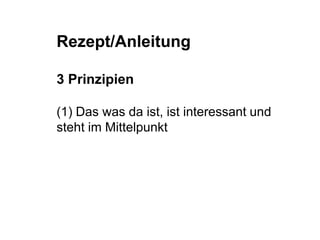 Rezept/Anleitung 
3 Prinzipien 
(1) Das was da ist, ist interessant und 
steht im Mittelpunkt 
 