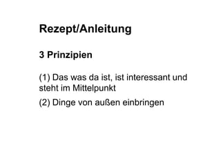 Rezept/Anleitung 
3 Prinzipien 
(1) Das was da ist, ist interessant und 
steht im Mittelpunkt 
(2) Dinge von außen einbringen 
 