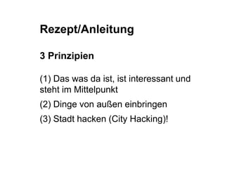 Rezept/Anleitung 
3 Prinzipien 
(1) Das was da ist, ist interessant und 
steht im Mittelpunkt 
(2) Dinge von außen einbringen 
(3) Stadt hacken (City Hacking)! 
 