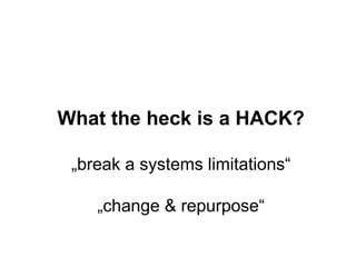 What the heck is a HACK? 
„break a systems limitations“ 
„change & repurpose“ 
 