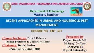 RECENT APPROACHES IN URBAN AND HOUSEHOLD PEST
MANAGEMENT.
PROFESSOR JAYASHANKAR TELANGANA STATE AGRICULTURAL UNIVERSITY
Department of Entomology
COURSE NO : ENT -591
Course In-charge: Dr. S.J Rahman
(Senior Professor & University Head)
Chairman: Dr. J.C Sekhar
(Principal Scientist IIMR)
Presented by
Prajwal Gowda MA
M.Sc(Ag) 2nd Year
RAM/2020-50
Dept. of Entomology
 
