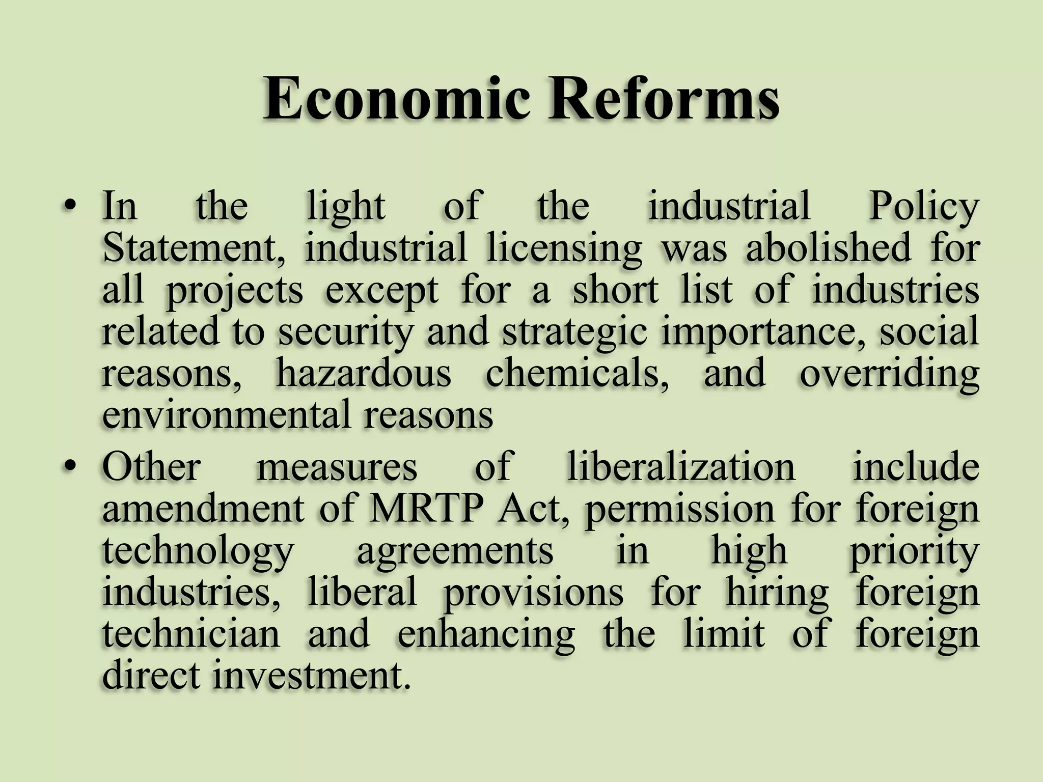 Economic Reforms
• In the light of the industrial Policy
Statement, industrial licensing was abolished for
all projects except for a short list of industries
related to security and strategic importance, social
reasons, hazardous chemicals, and overriding
environmental reasons
• Other measures of liberalization include
amendment of MRTP Act, permission for foreign
technology agreements in high priority
industries, liberal provisions for hiring foreign
technician and enhancing the limit of foreign
direct investment.

 