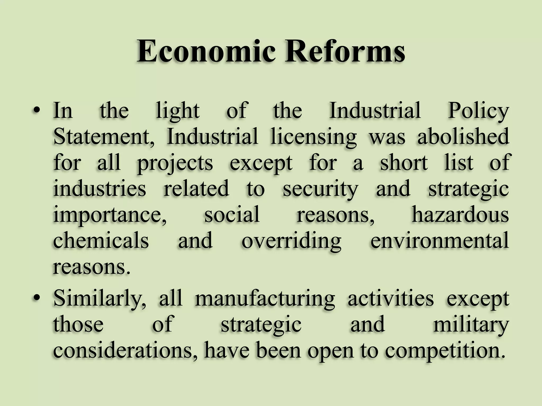 Economic Reforms
• In the light of the Industrial Policy
Statement, Industrial licensing was abolished
for all projects except for a short list of
industries related to security and strategic
importance,
social
reasons,
hazardous
chemicals and overriding environmental
reasons.
• Similarly, all manufacturing activities except
those
of
strategic
and
military
considerations, have been open to competition.

 