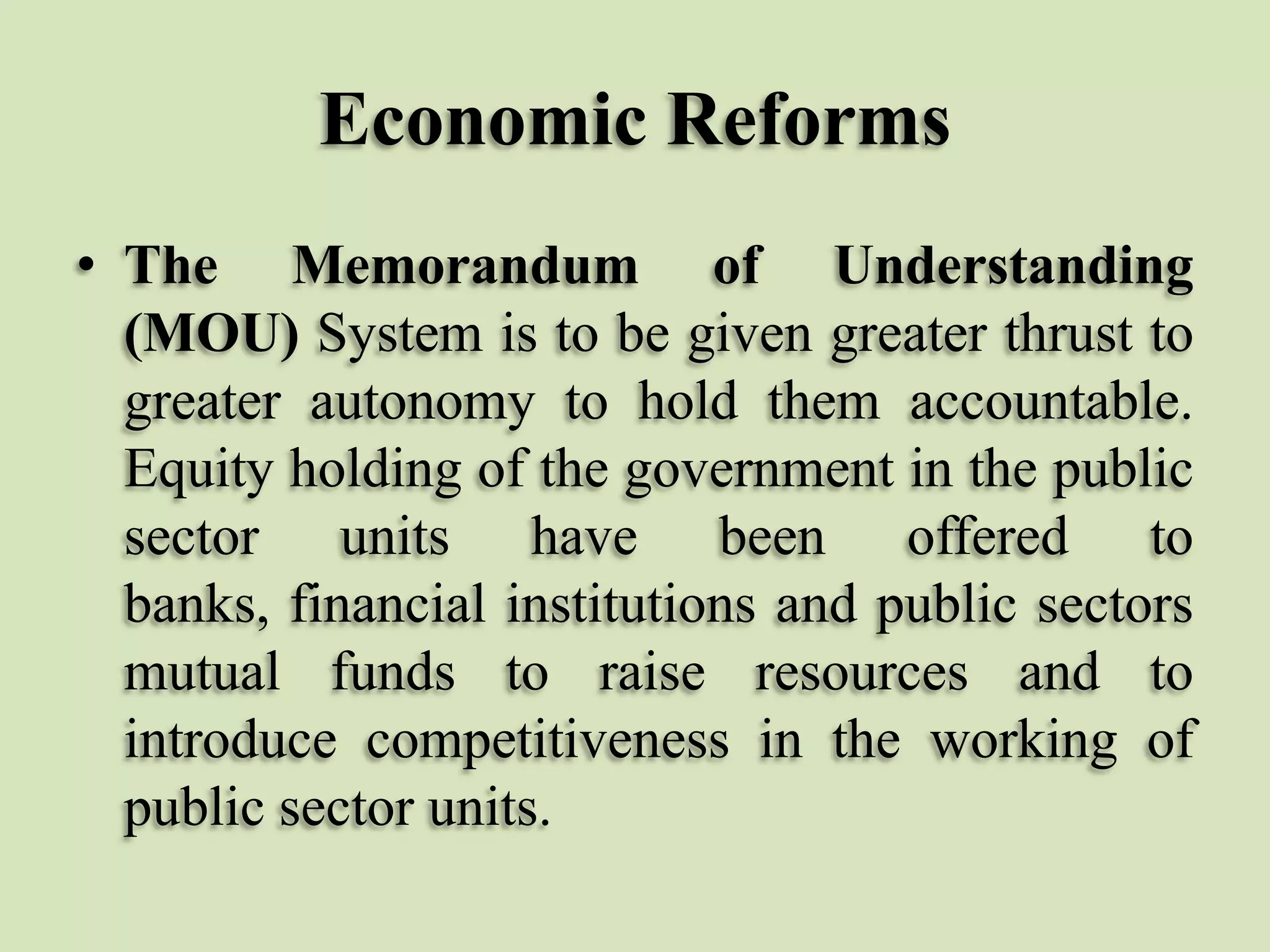 Economic Reforms
• The Memorandum of Understanding
(MOU) System is to be given greater thrust to
greater autonomy to hold them accountable.
Equity holding of the government in the public
sector units have been offered to
banks, financial institutions and public sectors
mutual funds to raise resources and to
introduce competitiveness in the working of
public sector units.

 
