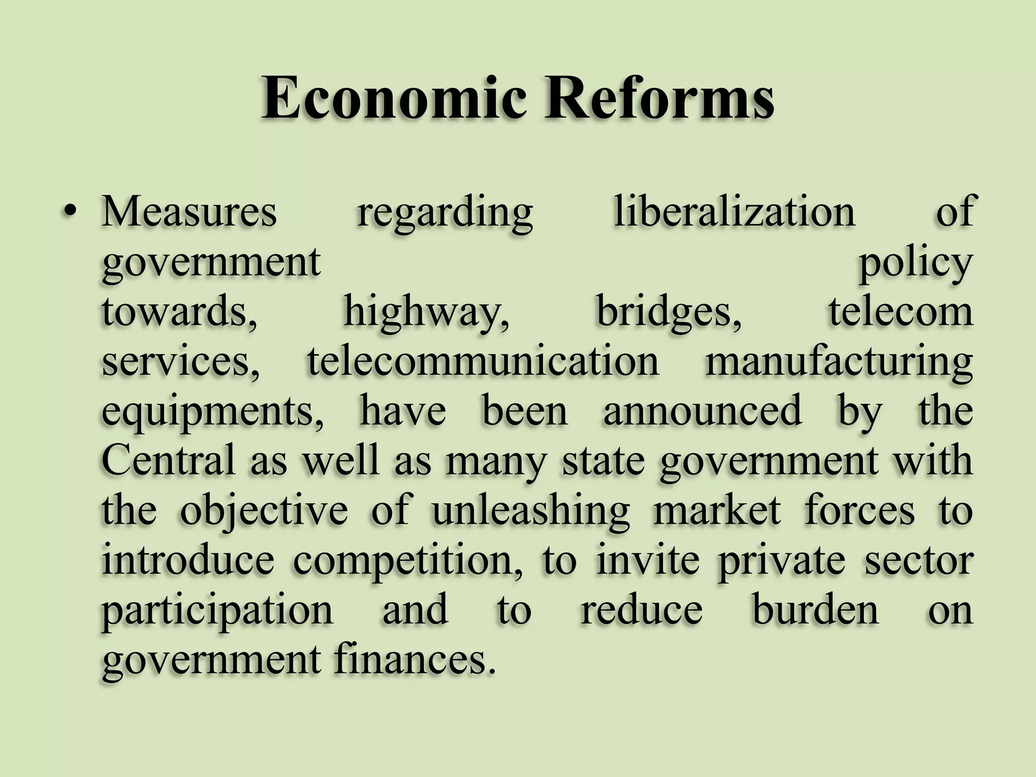 Economic Reforms
• Measures
regarding
liberalization
of
government
policy
towards,
highway,
bridges,
telecom
services, telecommunication manufacturing
equipments, have been announced by the
Central as well as many state government with
the objective of unleashing market forces to
introduce competition, to invite private sector
participation and to reduce burden on
government finances.

 