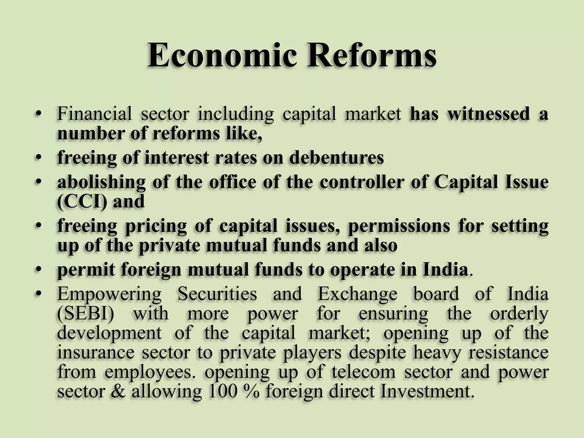 Economic Reforms
• Financial sector including capital market has witnessed a
number of reforms like,
• freeing of interest rates on debentures
• abolishing of the office of the controller of Capital Issue
(CCI) and
• freeing pricing of capital issues, permissions for setting
up of the private mutual funds and also
• permit foreign mutual funds to operate in India.
• Empowering Securities and Exchange board of India
(SEBI) with more power for ensuring the orderly
development of the capital market; opening up of the
insurance sector to private players despite heavy resistance
from employees. opening up of telecom sector and power
sector & allowing 100 % foreign direct Investment.

 