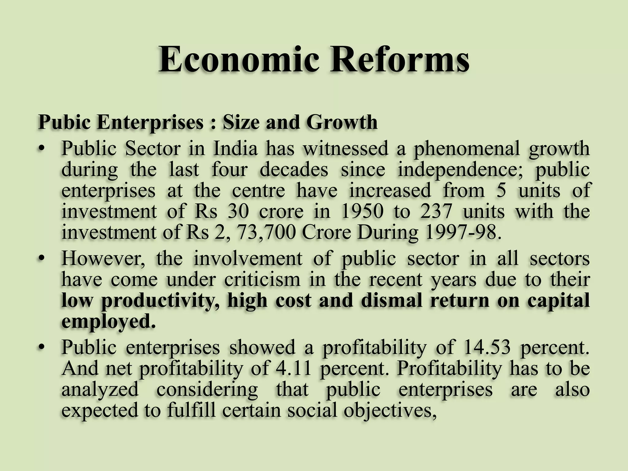 Economic Reforms
Pubic Enterprises : Size and Growth
• Public Sector in India has witnessed a phenomenal growth
during the last four decades since independence; public
enterprises at the centre have increased from 5 units of
investment of Rs 30 crore in 1950 to 237 units with the
investment of Rs 2, 73,700 Crore During 1997-98.
• However, the involvement of public sector in all sectors
have come under criticism in the recent years due to their
low productivity, high cost and dismal return on capital
employed.
• Public enterprises showed a profitability of 14.53 percent.
And net profitability of 4.11 percent. Profitability has to be
analyzed considering that public enterprises are also
expected to fulfill certain social objectives,

 