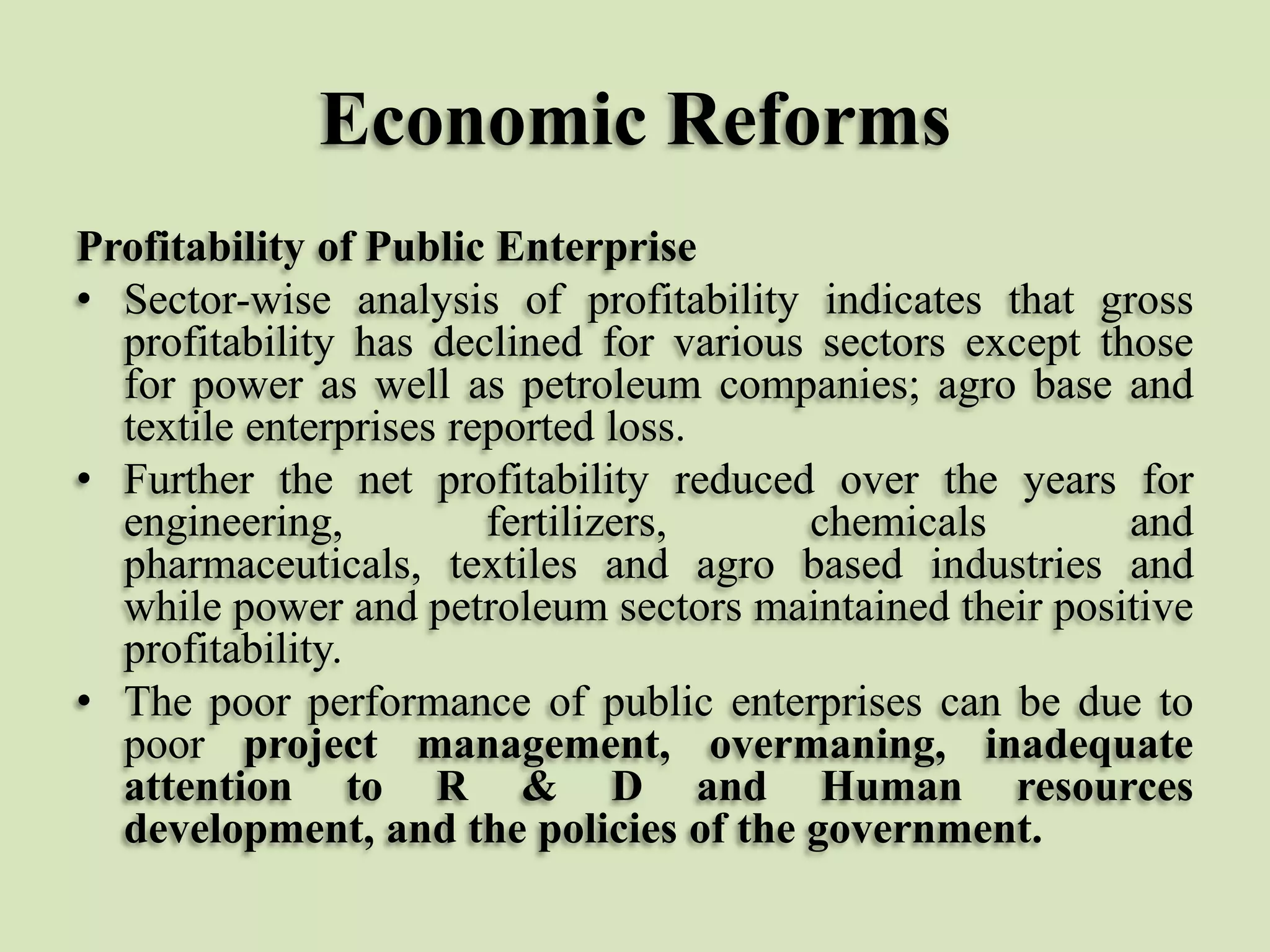 Economic Reforms
Profitability of Public Enterprise
• Sector-wise analysis of profitability indicates that gross
profitability has declined for various sectors except those
for power as well as petroleum companies; agro base and
textile enterprises reported loss.
• Further the net profitability reduced over the years for
engineering,
fertilizers,
chemicals
and
pharmaceuticals, textiles and agro based industries and
while power and petroleum sectors maintained their positive
profitability.
• The poor performance of public enterprises can be due to
poor project management, overmaning, inadequate
attention to R & D and Human resources
development, and the policies of the government.

 