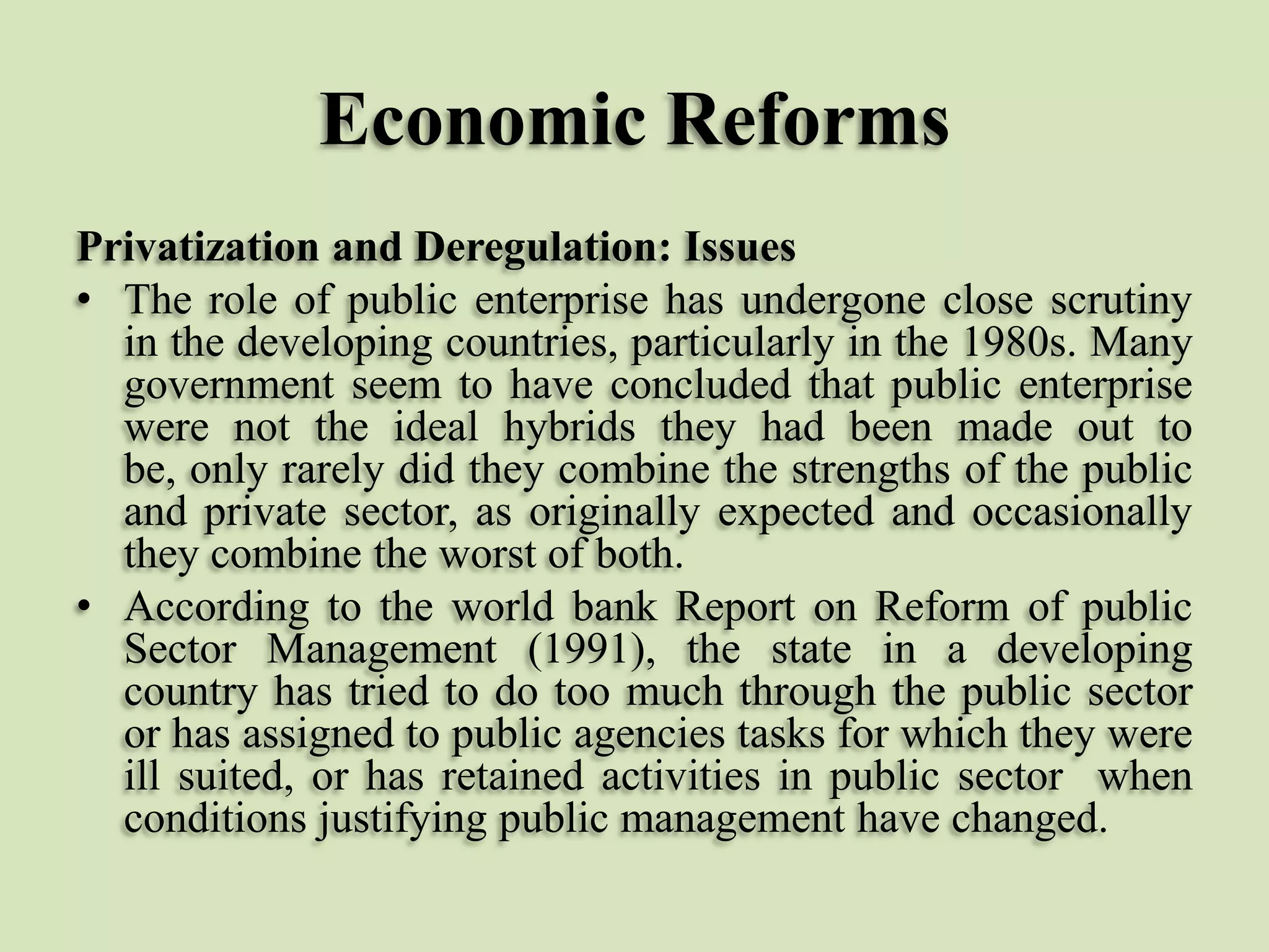 Economic Reforms
Privatization and Deregulation: Issues
• The role of public enterprise has undergone close scrutiny
in the developing countries, particularly in the 1980s. Many
government seem to have concluded that public enterprise
were not the ideal hybrids they had been made out to
be, only rarely did they combine the strengths of the public
and private sector, as originally expected and occasionally
they combine the worst of both.
• According to the world bank Report on Reform of public
Sector Management (1991), the state in a developing
country has tried to do too much through the public sector
or has assigned to public agencies tasks for which they were
ill suited, or has retained activities in public sector when
conditions justifying public management have changed.

 