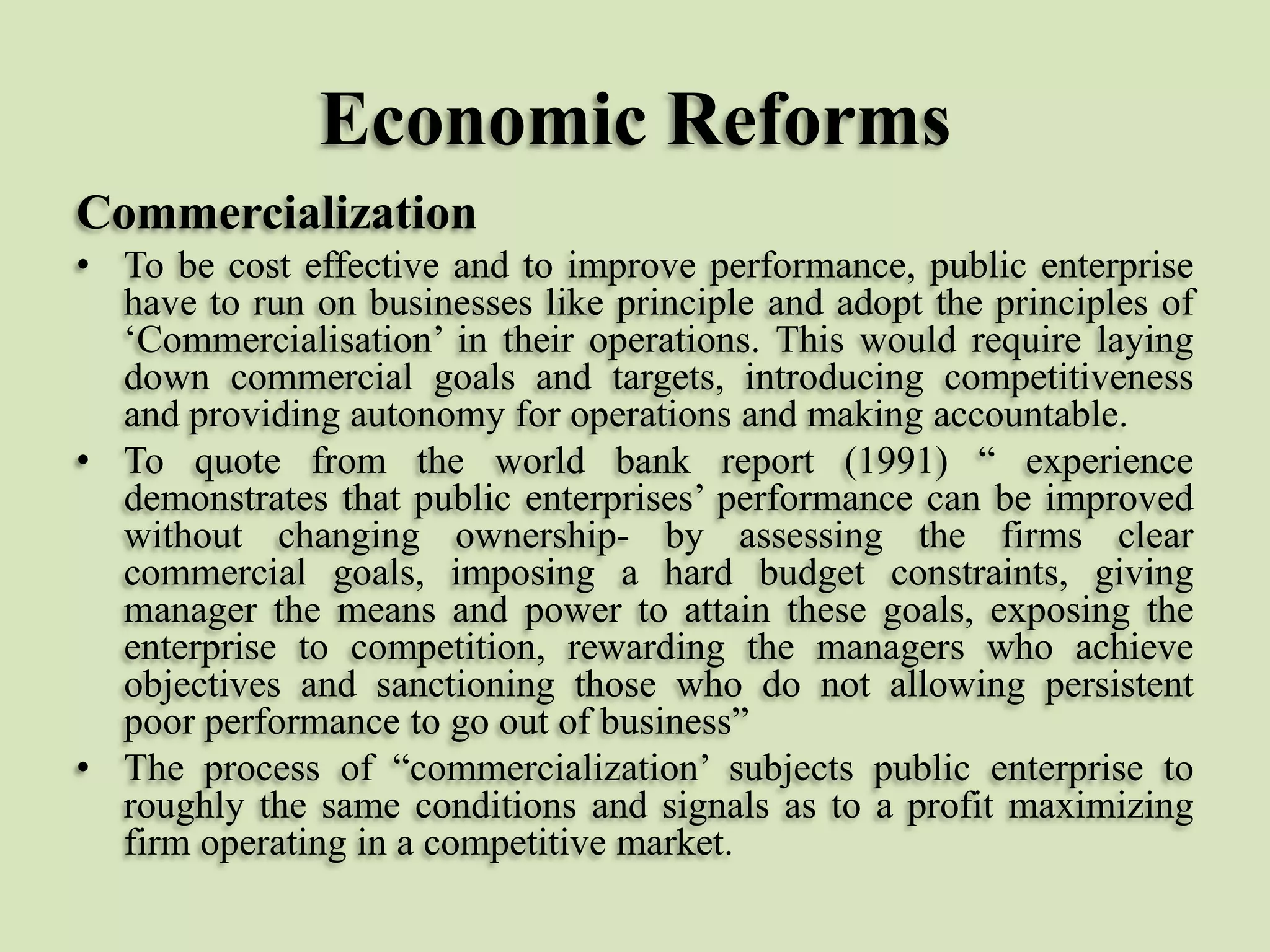 Economic Reforms
Commercialization
• To be cost effective and to improve performance, public enterprise
have to run on businesses like principle and adopt the principles of
„Commercialisation‟ in their operations. This would require laying
down commercial goals and targets, introducing competitiveness
and providing autonomy for operations and making accountable.
• To quote from the world bank report (1991) “ experience
demonstrates that public enterprises‟ performance can be improved
without changing ownership- by assessing the firms clear
commercial goals, imposing a hard budget constraints, giving
manager the means and power to attain these goals, exposing the
enterprise to competition, rewarding the managers who achieve
objectives and sanctioning those who do not allowing persistent
poor performance to go out of business”
• The process of “commercialization‟ subjects public enterprise to
roughly the same conditions and signals as to a profit maximizing
firm operating in a competitive market.

 