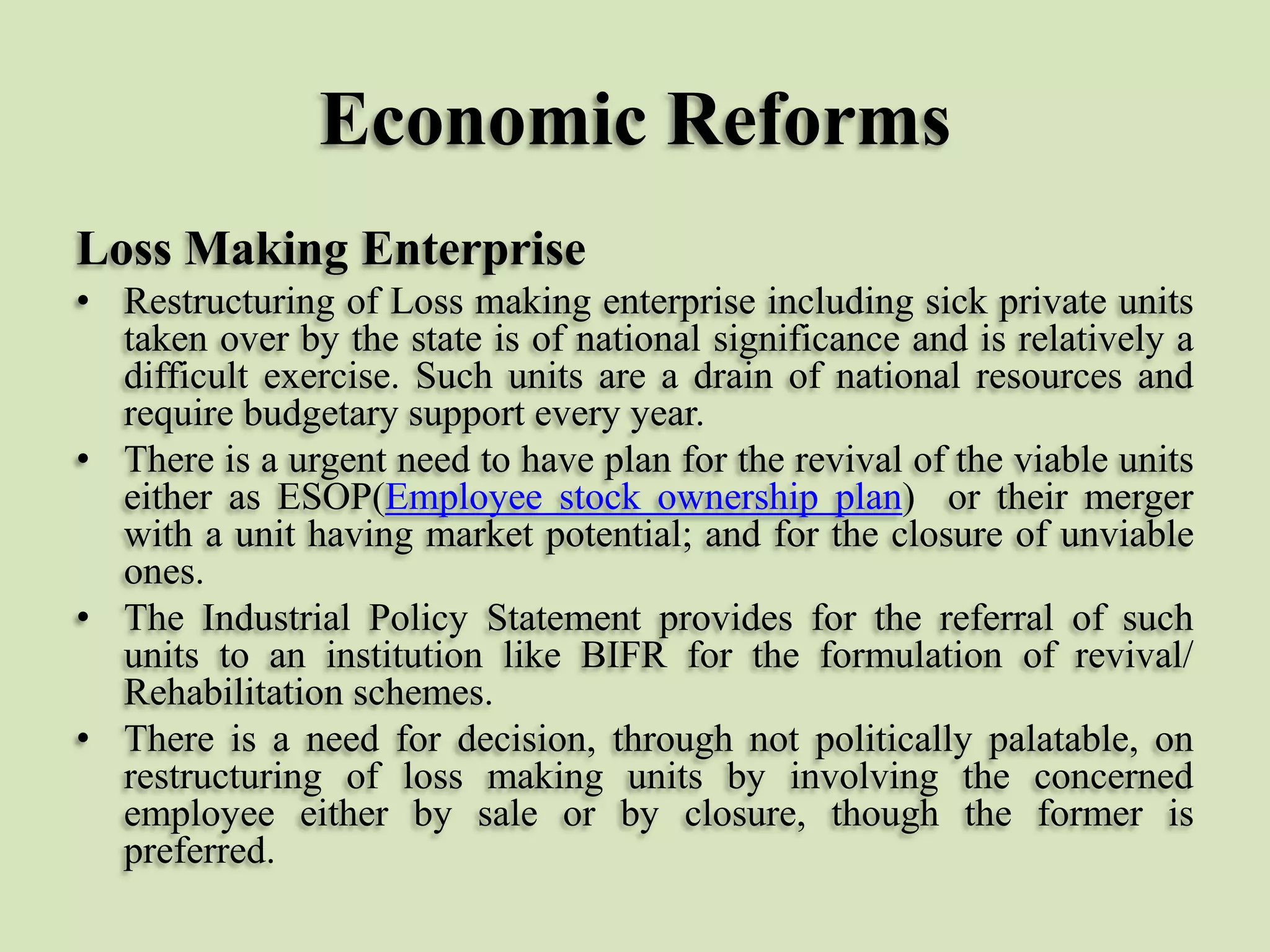 Economic Reforms
Loss Making Enterprise
• Restructuring of Loss making enterprise including sick private units
taken over by the state is of national significance and is relatively a
difficult exercise. Such units are a drain of national resources and
require budgetary support every year.
• There is a urgent need to have plan for the revival of the viable units
either as ESOP(Employee stock ownership plan) or their merger
with a unit having market potential; and for the closure of unviable
ones.
• The Industrial Policy Statement provides for the referral of such
units to an institution like BIFR for the formulation of revival/
Rehabilitation schemes.
• There is a need for decision, through not politically palatable, on
restructuring of loss making units by involving the concerned
employee either by sale or by closure, though the former is
preferred.

 