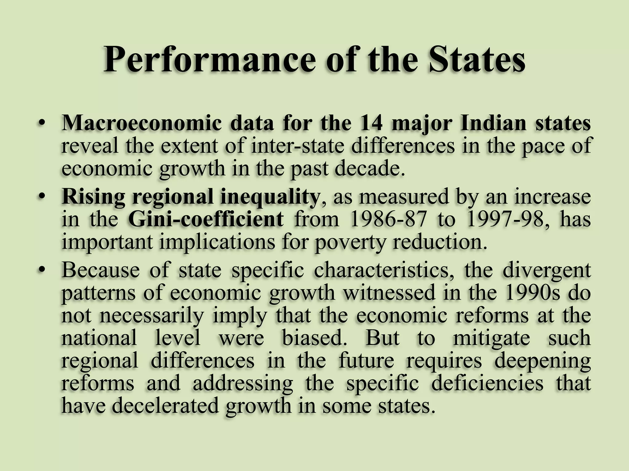 Performance of the States
• Macroeconomic data for the 14 major Indian states
reveal the extent of inter-state differences in the pace of
economic growth in the past decade.
• Rising regional inequality, as measured by an increase
in the Gini-coefficient from 1986-87 to 1997-98, has
important implications for poverty reduction.
• Because of state specific characteristics, the divergent
patterns of economic growth witnessed in the 1990s do
not necessarily imply that the economic reforms at the
national level were biased. But to mitigate such
regional differences in the future requires deepening
reforms and addressing the specific deficiencies that
have decelerated growth in some states.

 