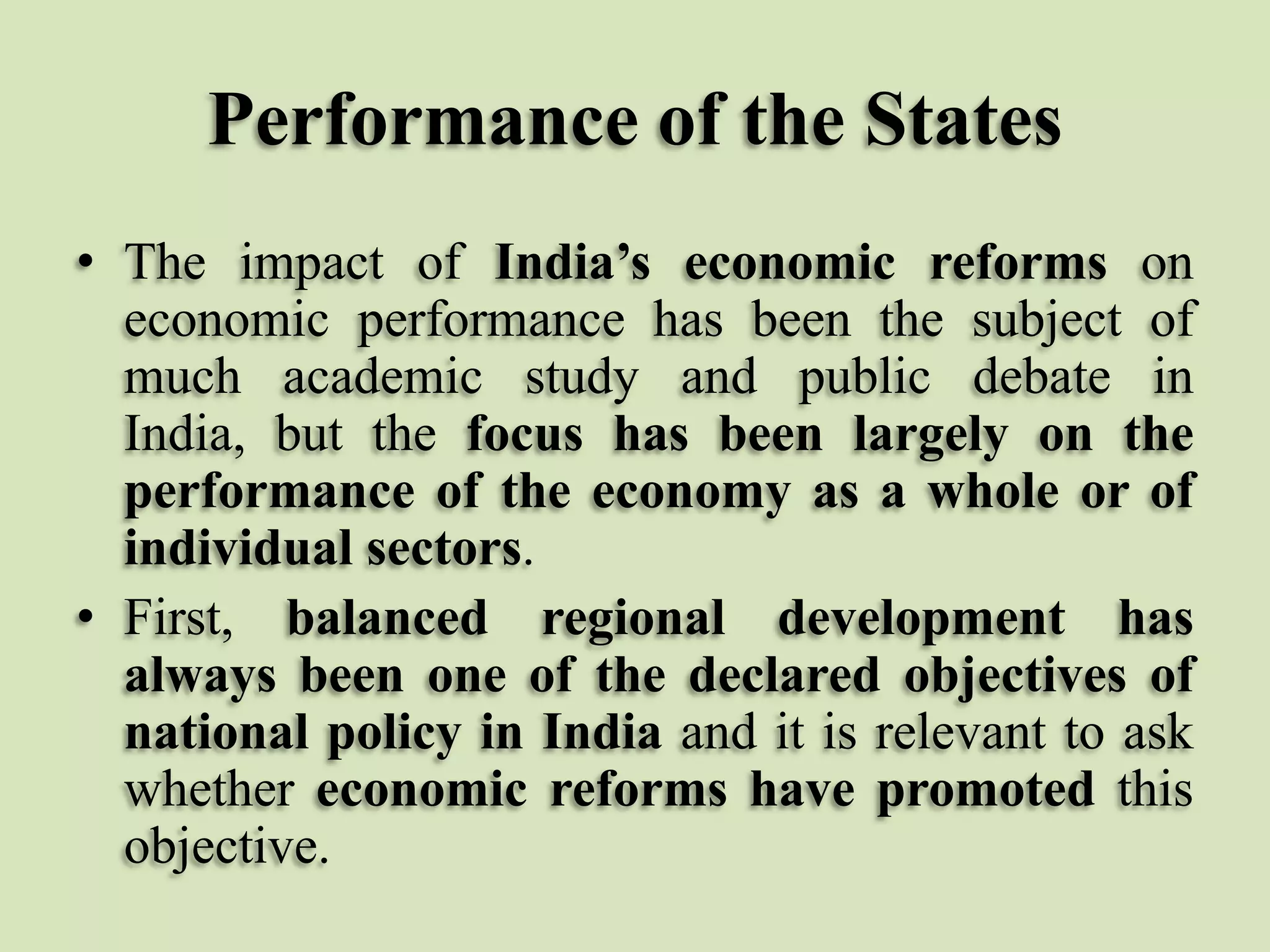 Performance of the States
• The impact of India’s economic reforms on
economic performance has been the subject of
much academic study and public debate in
India, but the focus has been largely on the
performance of the economy as a whole or of
individual sectors.
• First, balanced regional development has
always been one of the declared objectives of
national policy in India and it is relevant to ask
whether economic reforms have promoted this
objective.

 