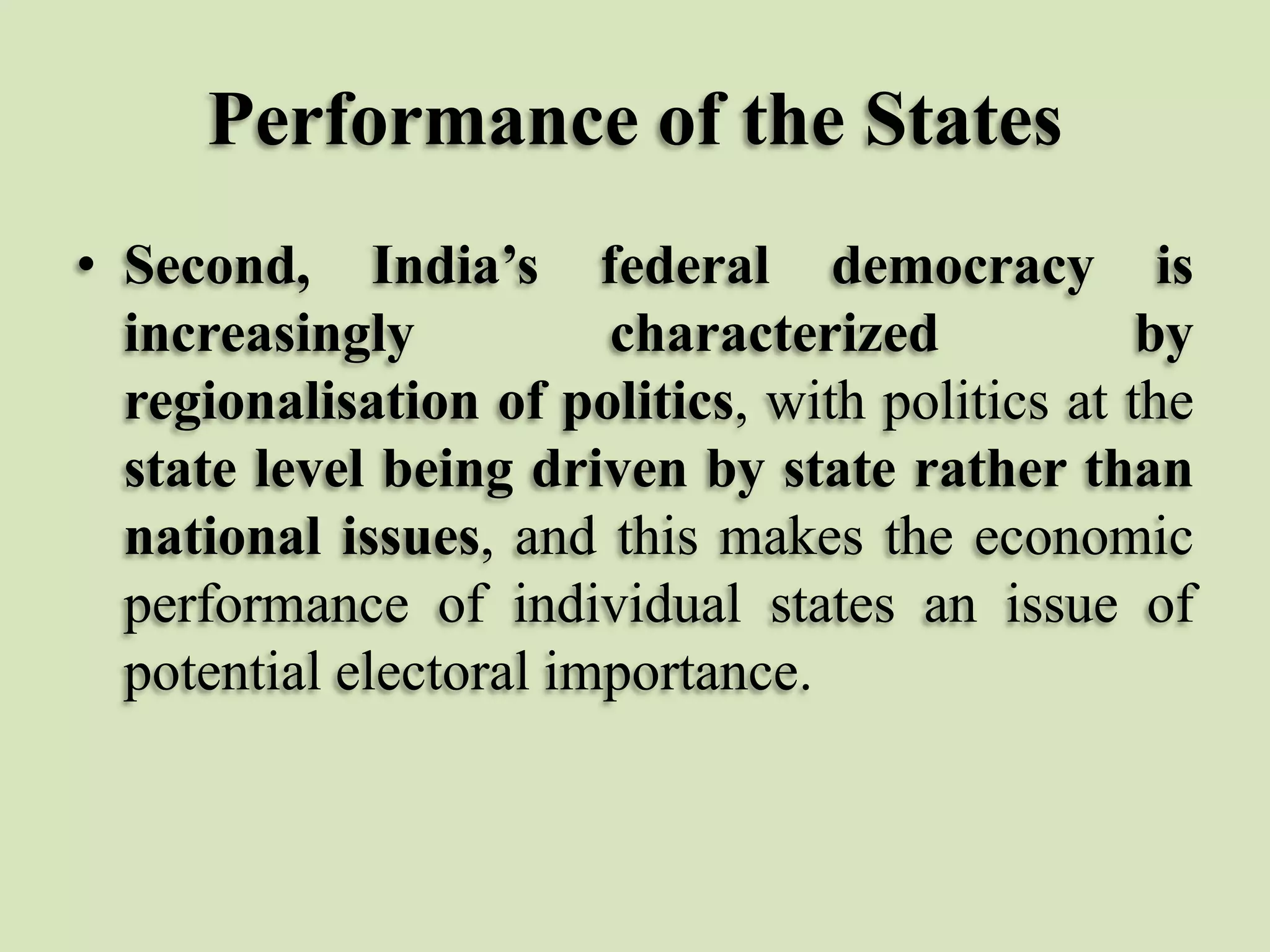 Performance of the States
• Second, India’s federal democracy is
increasingly
characterized
by
regionalisation of politics, with politics at the
state level being driven by state rather than
national issues, and this makes the economic
performance of individual states an issue of
potential electoral importance.

 
