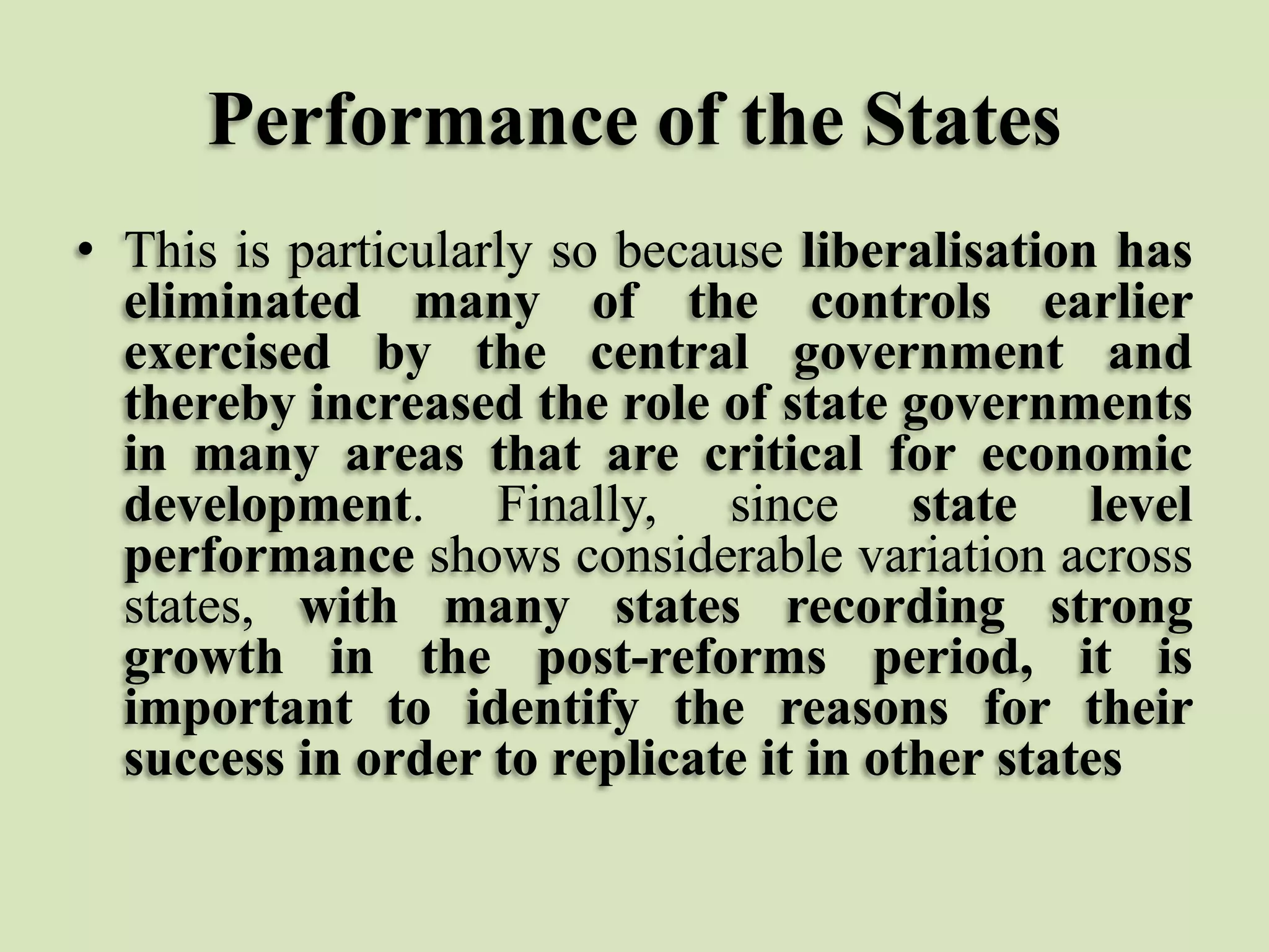 Performance of the States
• This is particularly so because liberalisation has
eliminated many of the controls earlier
exercised by the central government and
thereby increased the role of state governments
in many areas that are critical for economic
development. Finally, since state level
performance shows considerable variation across
states, with many states recording strong
growth in the post-reforms period, it is
important to identify the reasons for their
success in order to replicate it in other states

 
