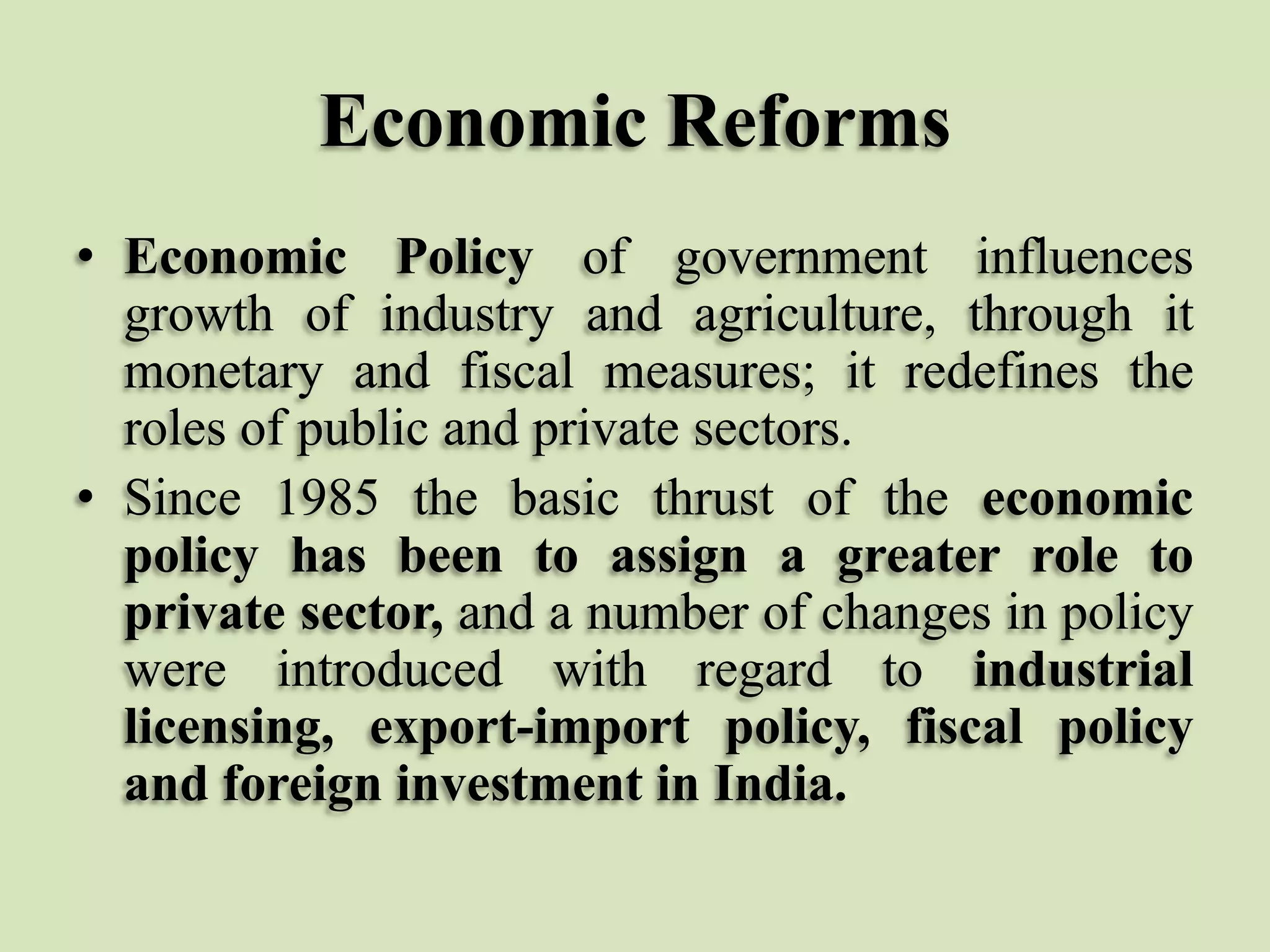 Economic Reforms
• Economic Policy of government influences
growth of industry and agriculture, through it
monetary and fiscal measures; it redefines the
roles of public and private sectors.
• Since 1985 the basic thrust of the economic
policy has been to assign a greater role to
private sector, and a number of changes in policy
were introduced with regard to industrial
licensing, export-import policy, fiscal policy
and foreign investment in India.

 