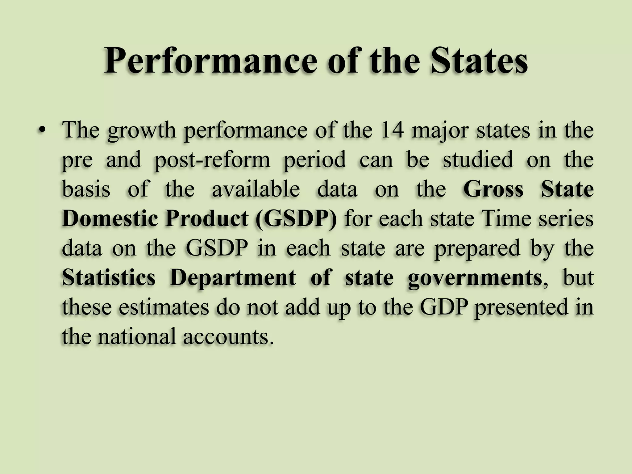 Performance of the States
• The growth performance of the 14 major states in the
pre and post-reform period can be studied on the
basis of the available data on the Gross State
Domestic Product (GSDP) for each state Time series
data on the GSDP in each state are prepared by the
Statistics Department of state governments, but
these estimates do not add up to the GDP presented in
the national accounts.

 