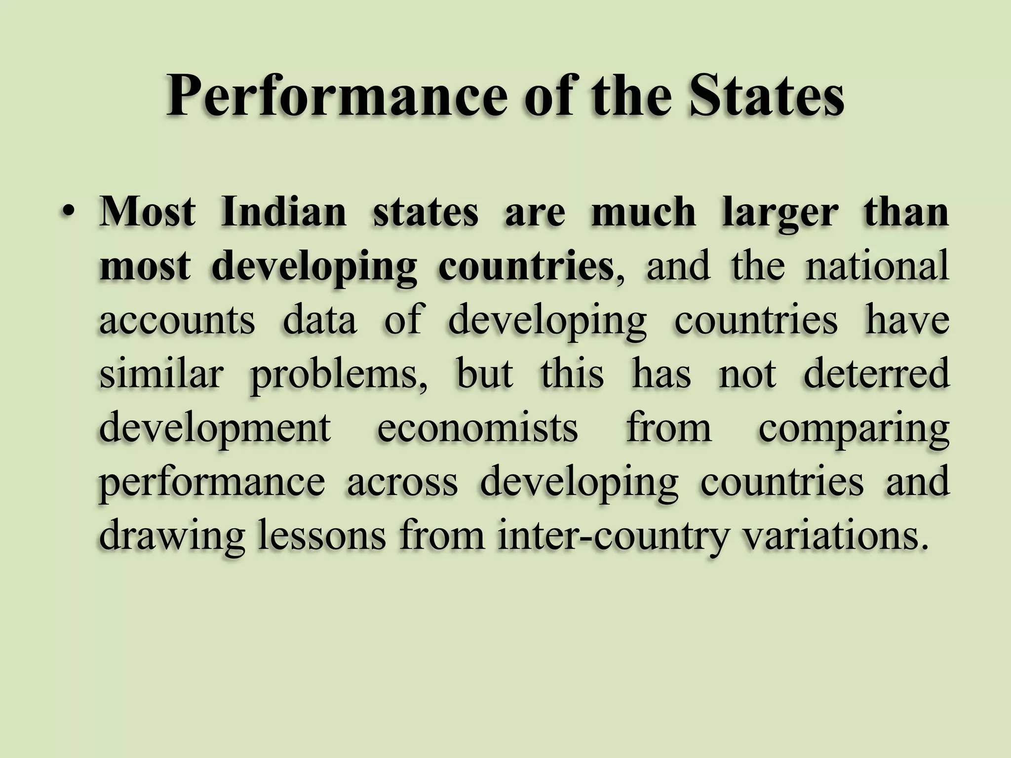 Performance of the States
• Most Indian states are much larger than
most developing countries, and the national
accounts data of developing countries have
similar problems, but this has not deterred
development economists from comparing
performance across developing countries and
drawing lessons from inter-country variations.

 