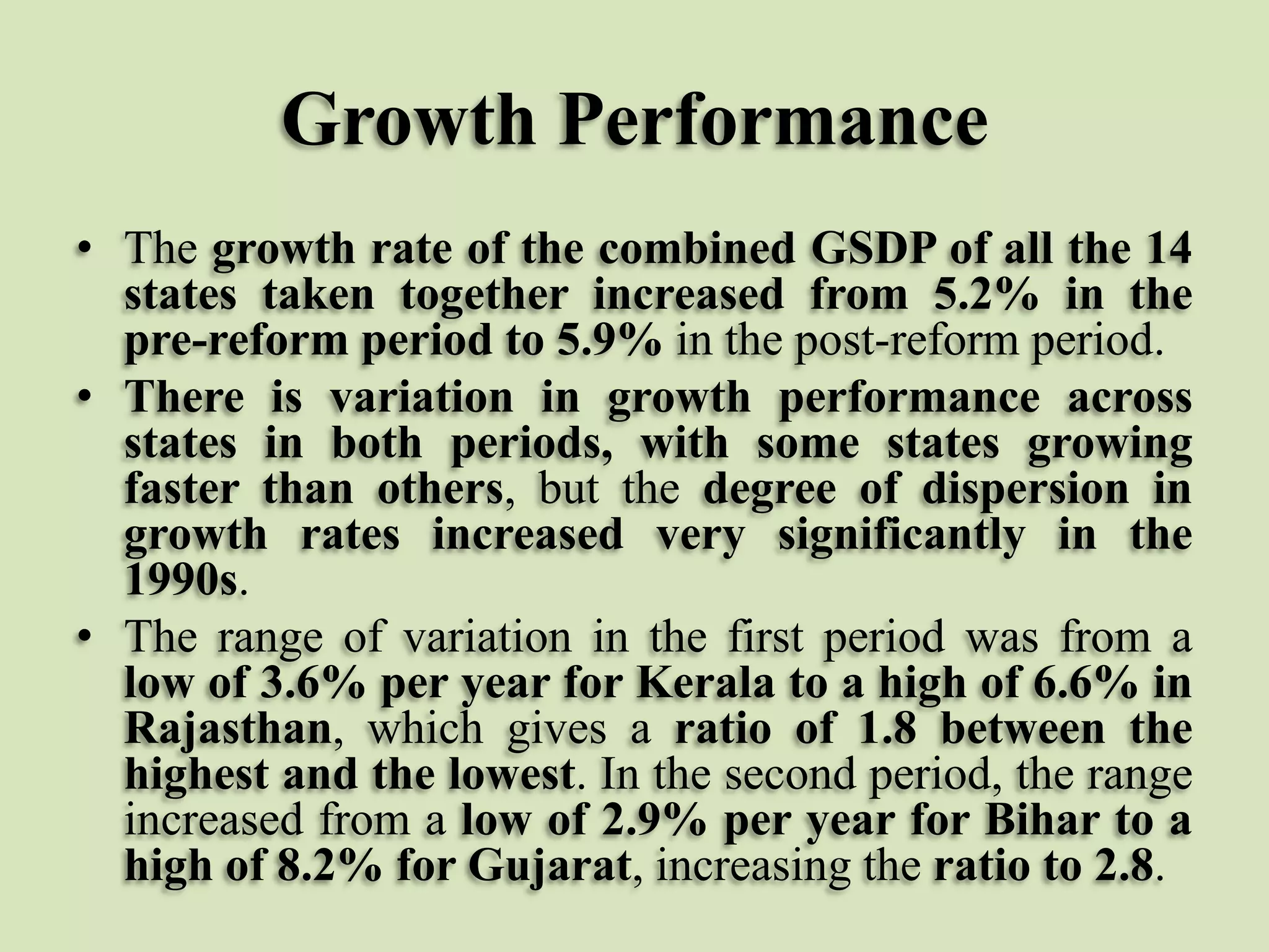 Growth Performance
• The growth rate of the combined GSDP of all the 14
states taken together increased from 5.2% in the
pre-reform period to 5.9% in the post-reform period.
• There is variation in growth performance across
states in both periods, with some states growing
faster than others, but the degree of dispersion in
growth rates increased very significantly in the
1990s.
• The range of variation in the first period was from a
low of 3.6% per year for Kerala to a high of 6.6% in
Rajasthan, which gives a ratio of 1.8 between the
highest and the lowest. In the second period, the range
increased from a low of 2.9% per year for Bihar to a
high of 8.2% for Gujarat, increasing the ratio to 2.8.

 