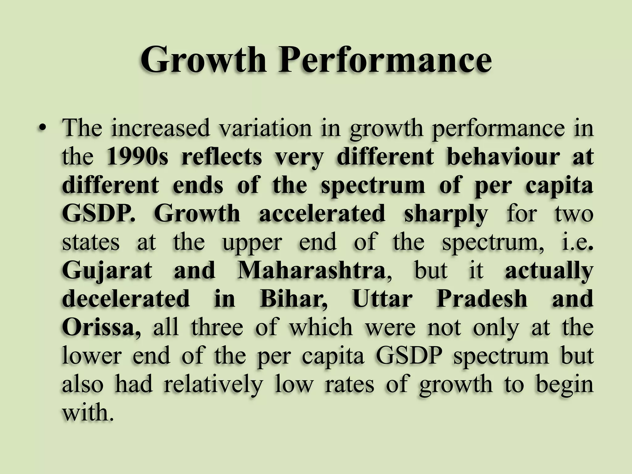 Growth Performance
• The increased variation in growth performance in
the 1990s reflects very different behaviour at
different ends of the spectrum of per capita
GSDP. Growth accelerated sharply for two
states at the upper end of the spectrum, i.e.
Gujarat and Maharashtra, but it actually
decelerated in Bihar, Uttar Pradesh and
Orissa, all three of which were not only at the
lower end of the per capita GSDP spectrum but
also had relatively low rates of growth to begin
with.

 