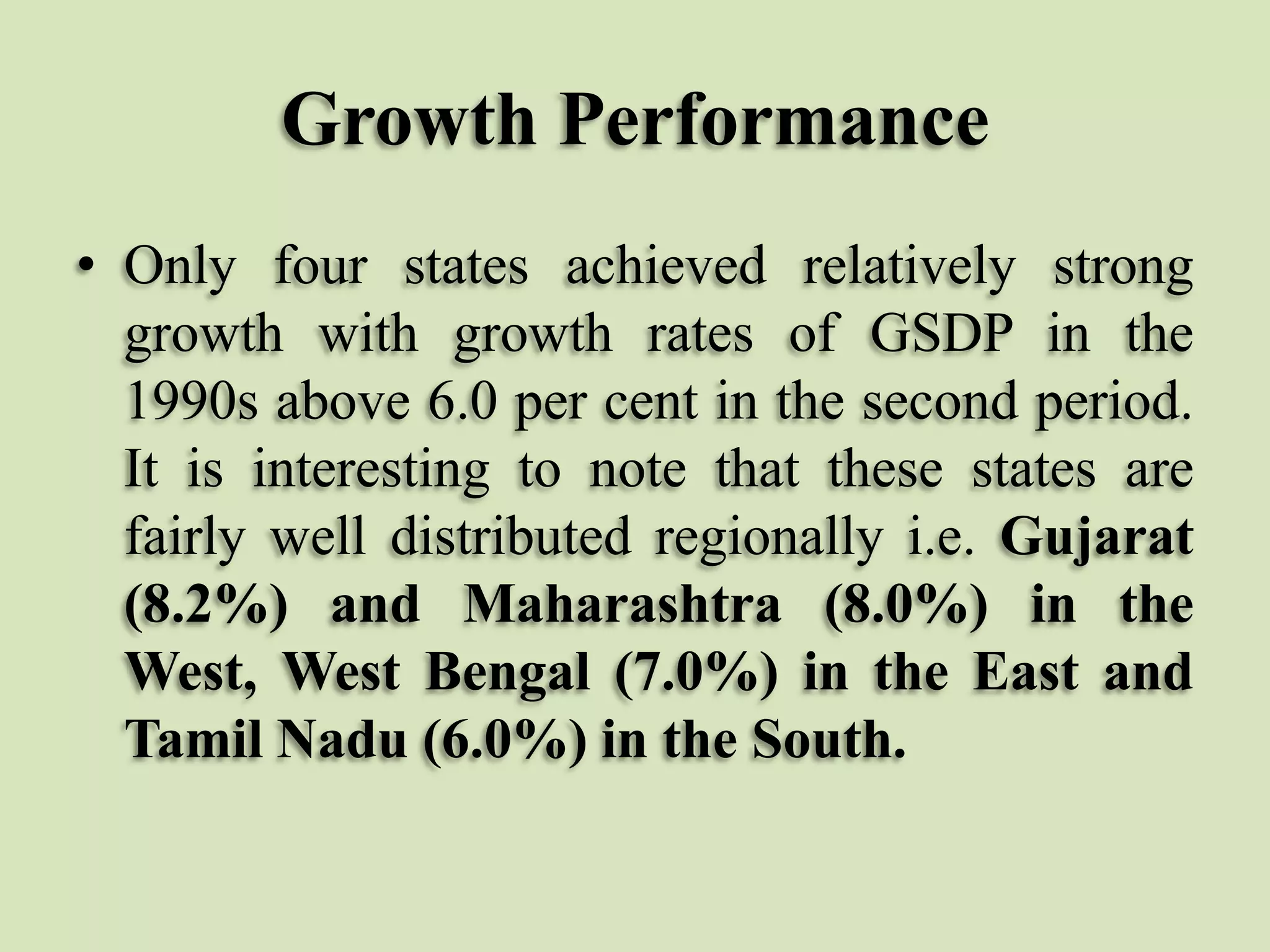 Growth Performance
• Only four states achieved relatively strong
growth with growth rates of GSDP in the
1990s above 6.0 per cent in the second period.
It is interesting to note that these states are
fairly well distributed regionally i.e. Gujarat
(8.2%) and Maharashtra (8.0%) in the
West, West Bengal (7.0%) in the East and
Tamil Nadu (6.0%) in the South.

 