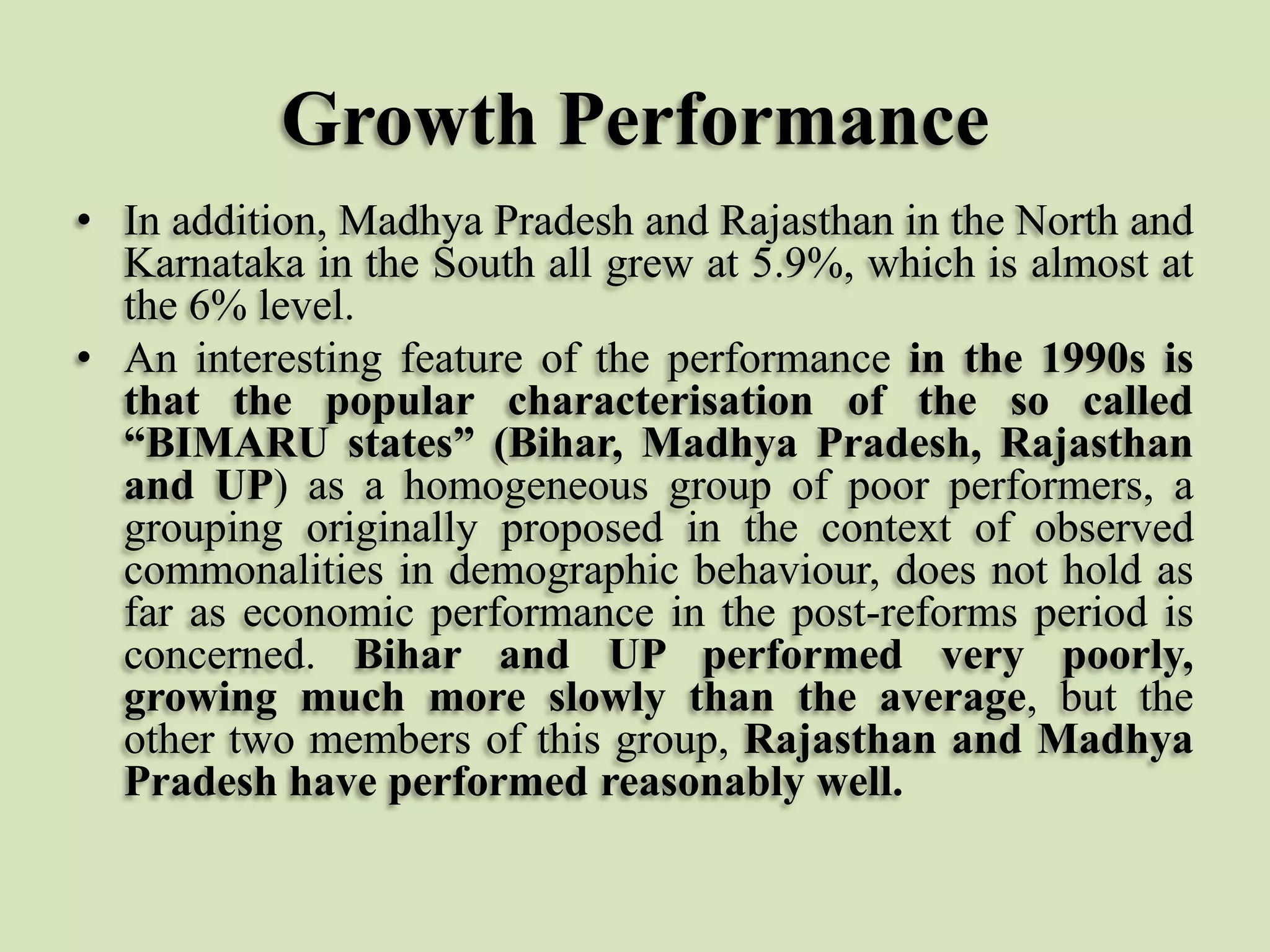 Growth Performance
• In addition, Madhya Pradesh and Rajasthan in the North and
Karnataka in the South all grew at 5.9%, which is almost at
the 6% level.
• An interesting feature of the performance in the 1990s is
that the popular characterisation of the so called
“BIMARU states” (Bihar, Madhya Pradesh, Rajasthan
and UP) as a homogeneous group of poor performers, a
grouping originally proposed in the context of observed
commonalities in demographic behaviour, does not hold as
far as economic performance in the post-reforms period is
concerned. Bihar and UP performed very poorly,
growing much more slowly than the average, but the
other two members of this group, Rajasthan and Madhya
Pradesh have performed reasonably well.

 