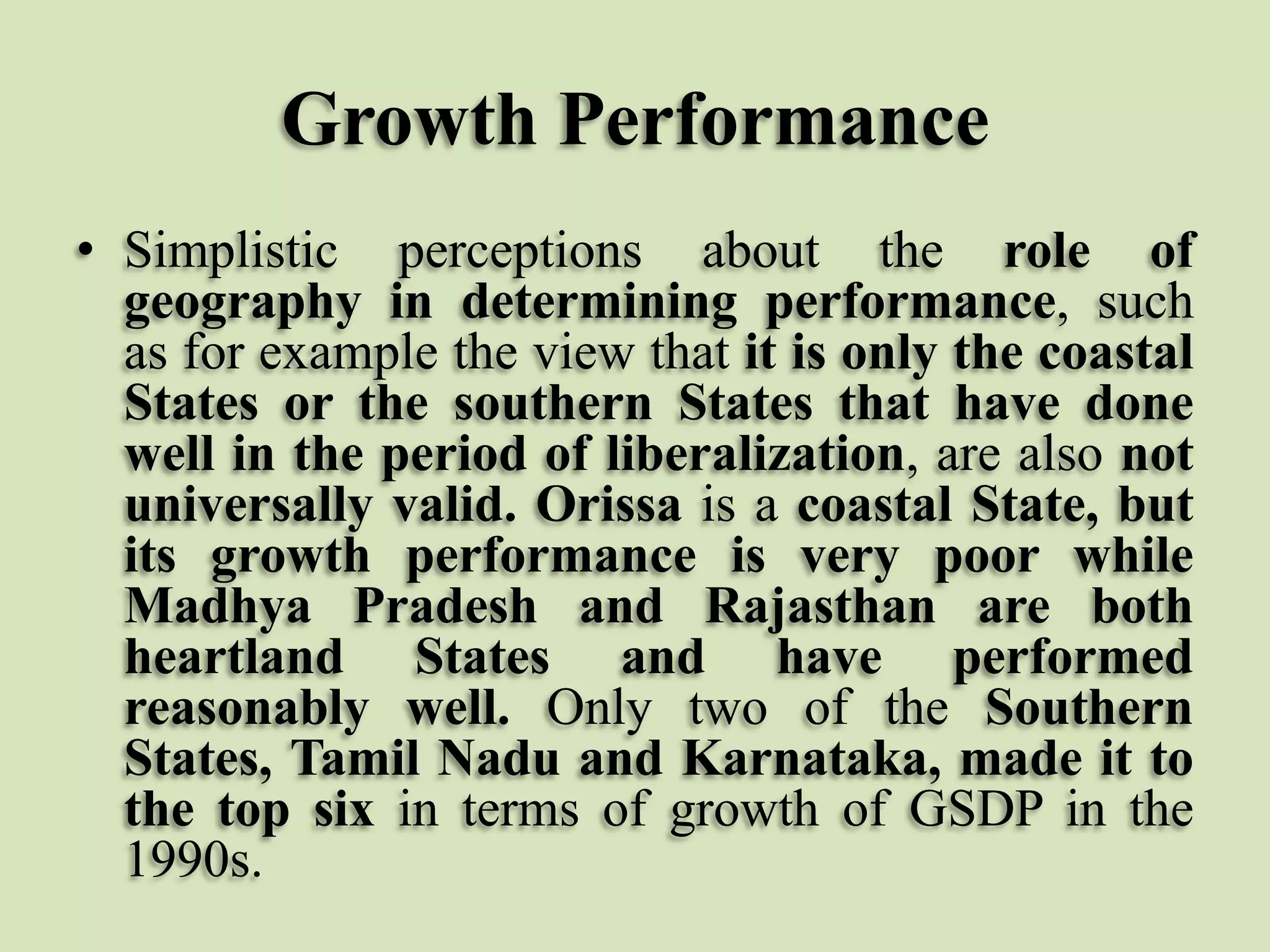 Growth Performance
• Simplistic perceptions about the role of
geography in determining performance, such
as for example the view that it is only the coastal
States or the southern States that have done
well in the period of liberalization, are also not
universally valid. Orissa is a coastal State, but
its growth performance is very poor while
Madhya Pradesh and Rajasthan are both
heartland States and have performed
reasonably well. Only two of the Southern
States, Tamil Nadu and Karnataka, made it to
the top six in terms of growth of GSDP in the
1990s.

 