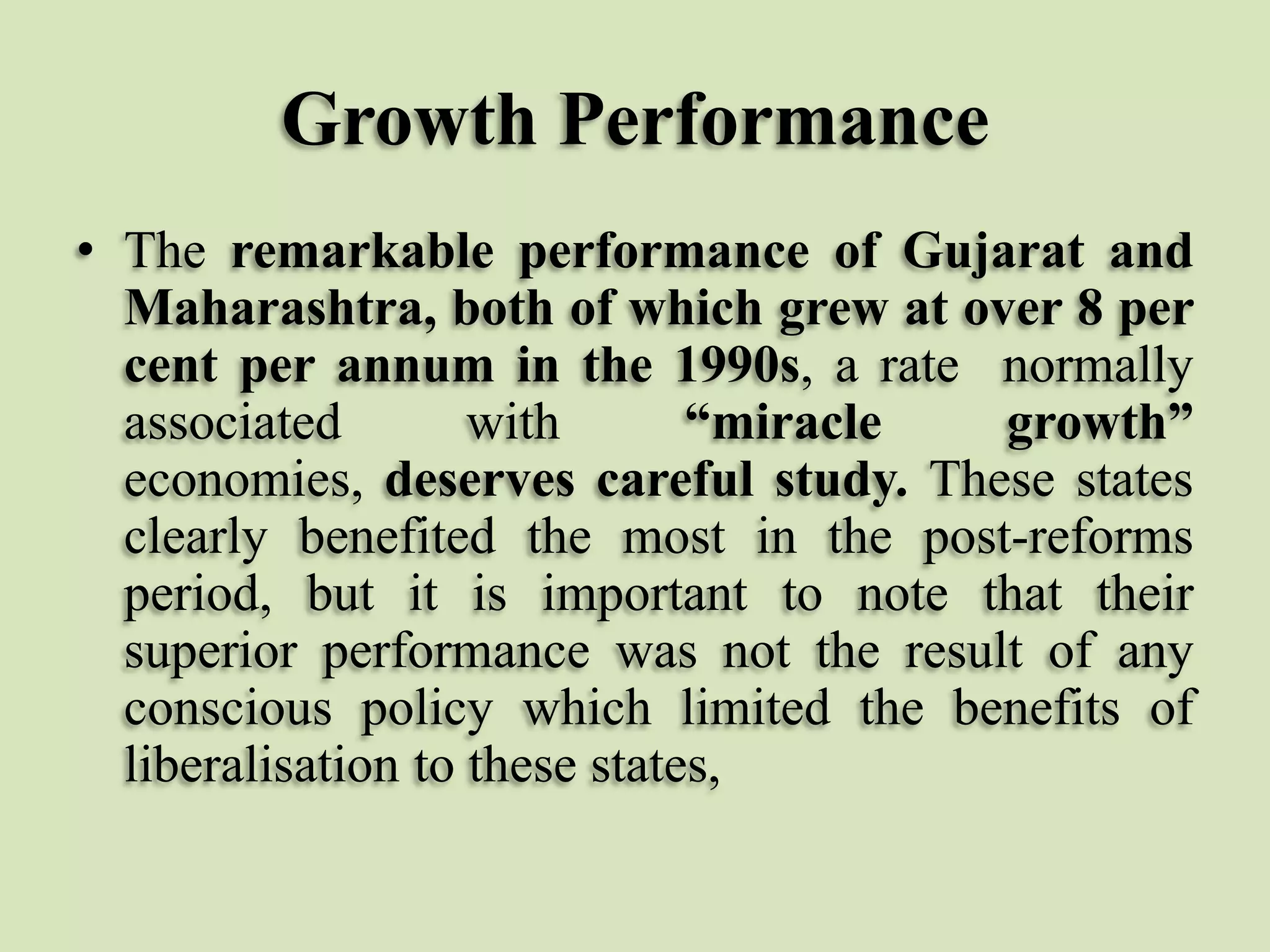 Growth Performance
• The remarkable performance of Gujarat and
Maharashtra, both of which grew at over 8 per
cent per annum in the 1990s, a rate normally
associated
with
“miracle
growth”
economies, deserves careful study. These states
clearly benefited the most in the post-reforms
period, but it is important to note that their
superior performance was not the result of any
conscious policy which limited the benefits of
liberalisation to these states,

 