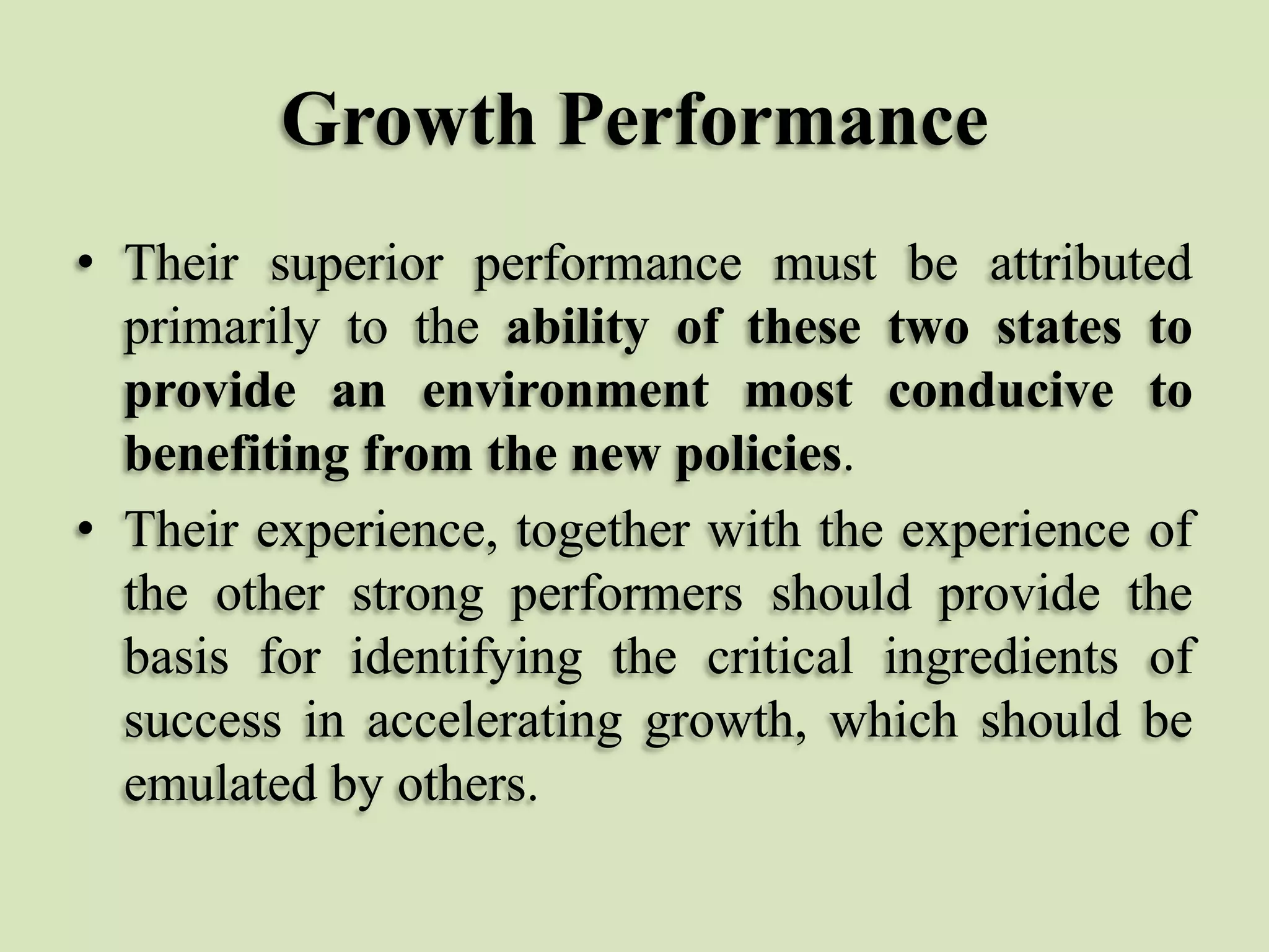 Growth Performance
• Their superior performance must be attributed
primarily to the ability of these two states to
provide an environment most conducive to
benefiting from the new policies.
• Their experience, together with the experience of
the other strong performers should provide the
basis for identifying the critical ingredients of
success in accelerating growth, which should be
emulated by others.

 