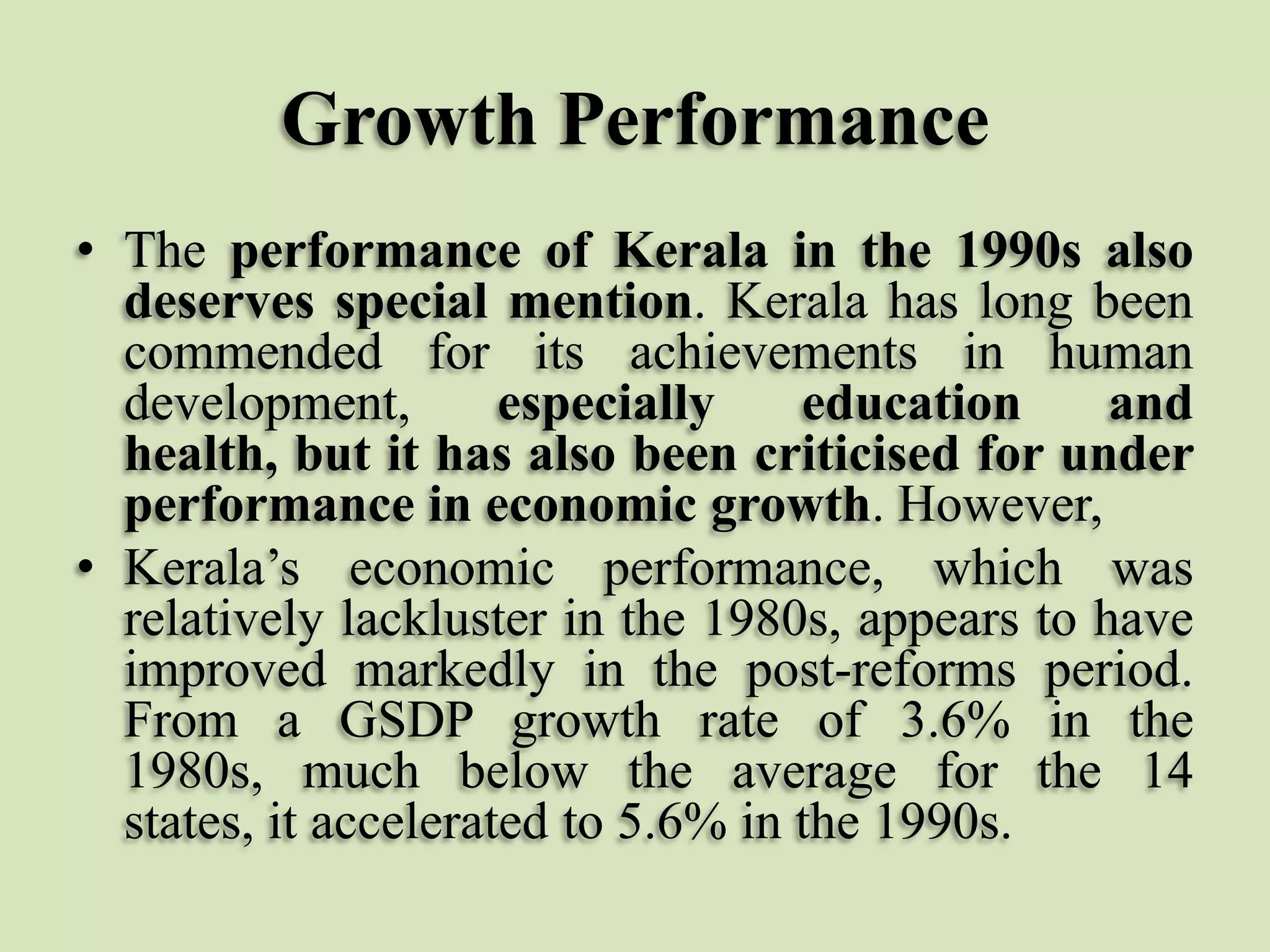 Growth Performance
• The performance of Kerala in the 1990s also
deserves special mention. Kerala has long been
commended for its achievements in human
development,
especially
education
and
health, but it has also been criticised for under
performance in economic growth. However,
• Kerala‟s economic performance, which was
relatively lackluster in the 1980s, appears to have
improved markedly in the post-reforms period.
From a GSDP growth rate of 3.6% in the
1980s, much below the average for the 14
states, it accelerated to 5.6% in the 1990s.

 