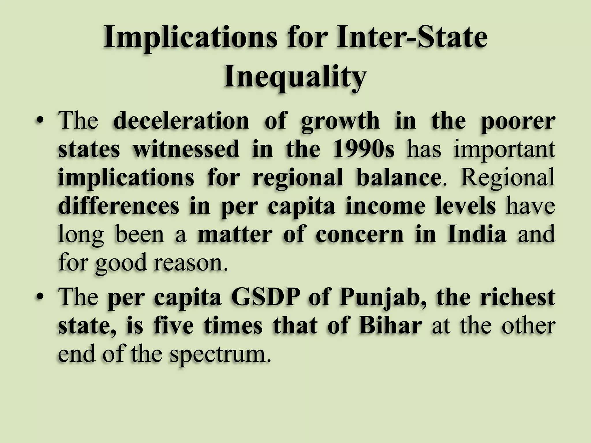 Implications for Inter-State
Inequality
• The deceleration of growth in the poorer
states witnessed in the 1990s has important
implications for regional balance. Regional
differences in per capita income levels have
long been a matter of concern in India and
for good reason.
• The per capita GSDP of Punjab, the richest
state, is five times that of Bihar at the other
end of the spectrum.

 