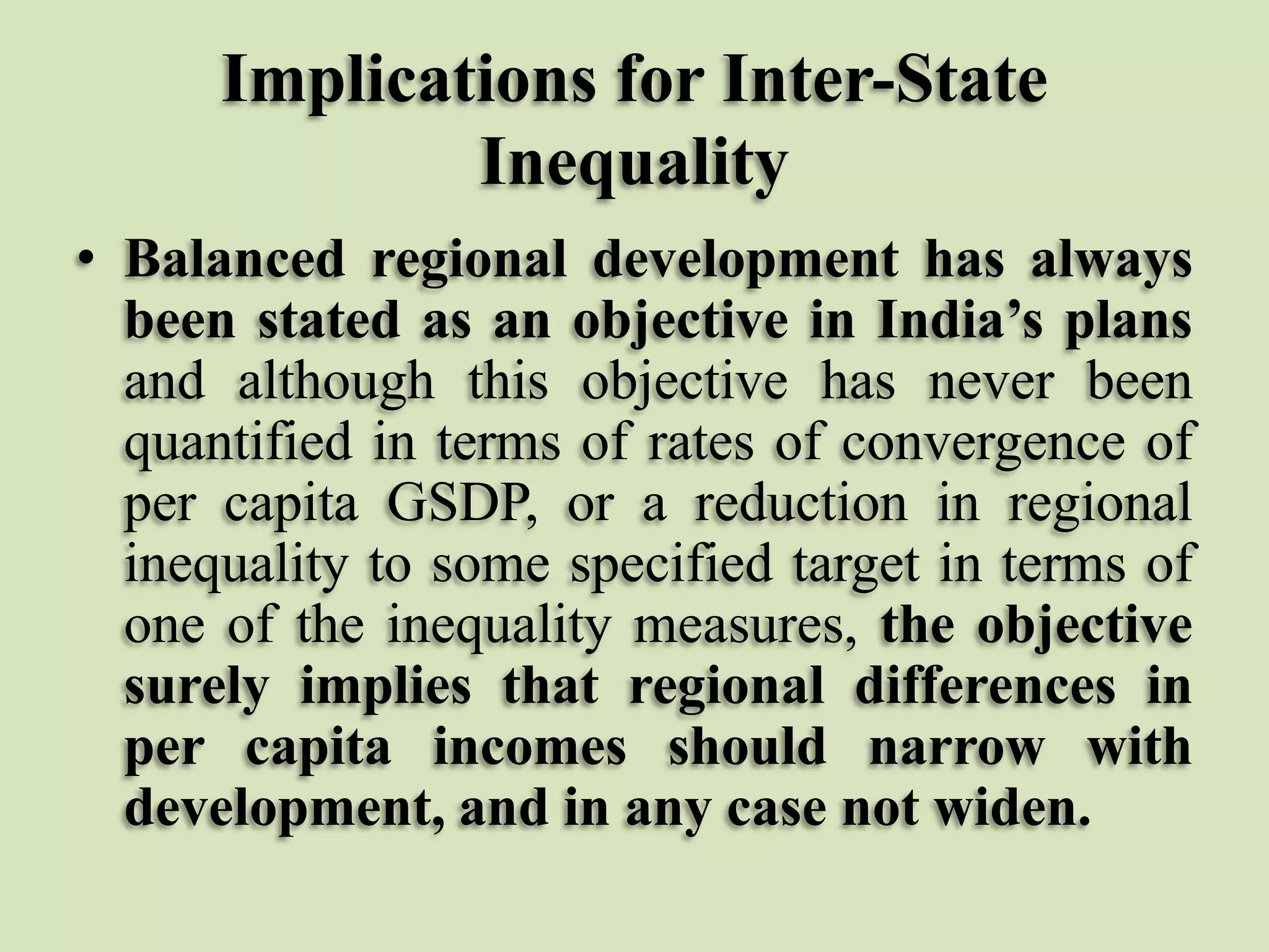 Implications for Inter-State
Inequality
• Balanced regional development has always
been stated as an objective in India’s plans
and although this objective has never been
quantified in terms of rates of convergence of
per capita GSDP, or a reduction in regional
inequality to some specified target in terms of
one of the inequality measures, the objective
surely implies that regional differences in
per capita incomes should narrow with
development, and in any case not widen.

 