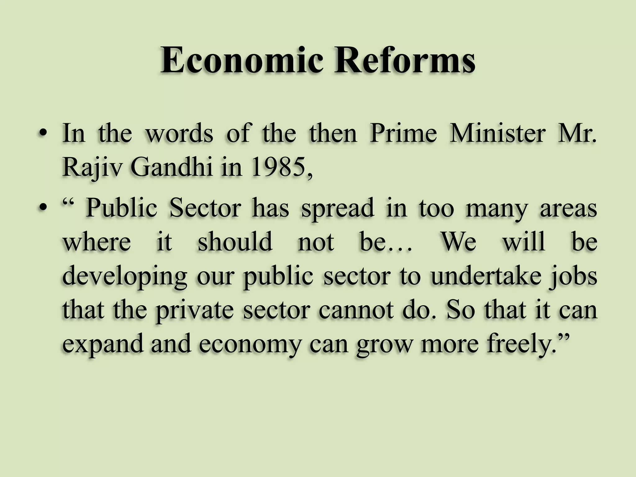 Economic Reforms
• In the words of the then Prime Minister Mr.
Rajiv Gandhi in 1985,
• “ Public Sector has spread in too many areas
where it should not be… We will be
developing our public sector to undertake jobs
that the private sector cannot do. So that it can
expand and economy can grow more freely.”

 