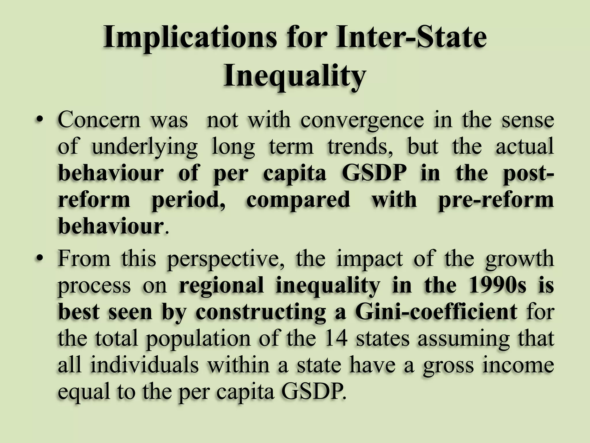 Implications for Inter-State
Inequality
• Concern was not with convergence in the sense
of underlying long term trends, but the actual
behaviour of per capita GSDP in the postreform period, compared with pre-reform
behaviour.
• From this perspective, the impact of the growth
process on regional inequality in the 1990s is
best seen by constructing a Gini-coefficient for
the total population of the 14 states assuming that
all individuals within a state have a gross income
equal to the per capita GSDP.

 
