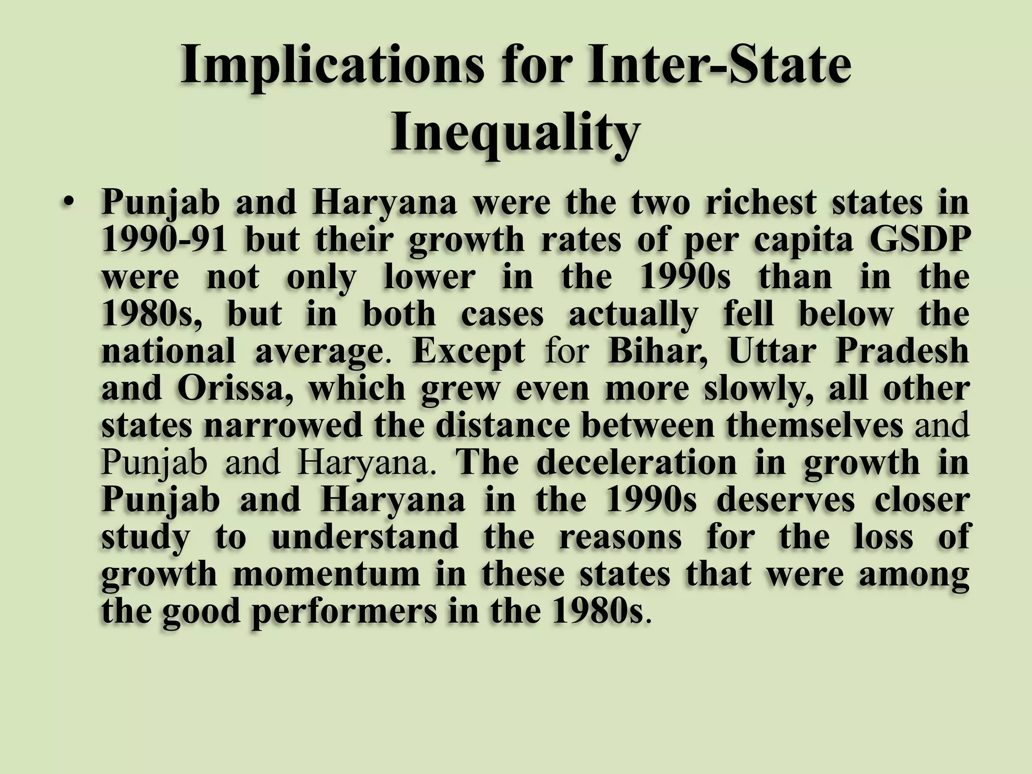 Implications for Inter-State
Inequality
• Punjab and Haryana were the two richest states in
1990-91 but their growth rates of per capita GSDP
were not only lower in the 1990s than in the
1980s, but in both cases actually fell below the
national average. Except for Bihar, Uttar Pradesh
and Orissa, which grew even more slowly, all other
states narrowed the distance between themselves and
Punjab and Haryana. The deceleration in growth in
Punjab and Haryana in the 1990s deserves closer
study to understand the reasons for the loss of
growth momentum in these states that were among
the good performers in the 1980s.

 