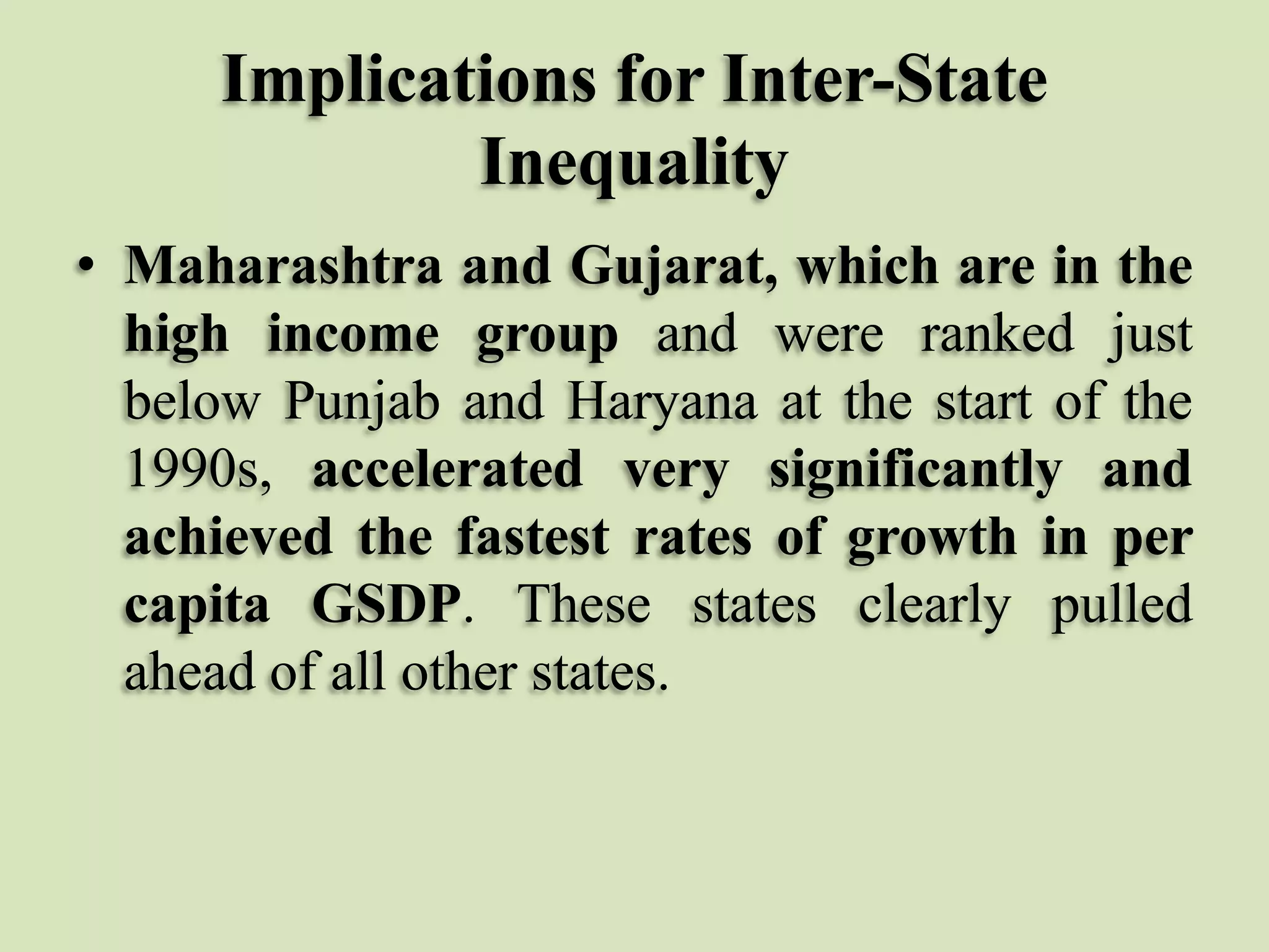 Implications for Inter-State
Inequality
• Maharashtra and Gujarat, which are in the
high income group and were ranked just
below Punjab and Haryana at the start of the
1990s, accelerated very significantly and
achieved the fastest rates of growth in per
capita GSDP. These states clearly pulled
ahead of all other states.

 