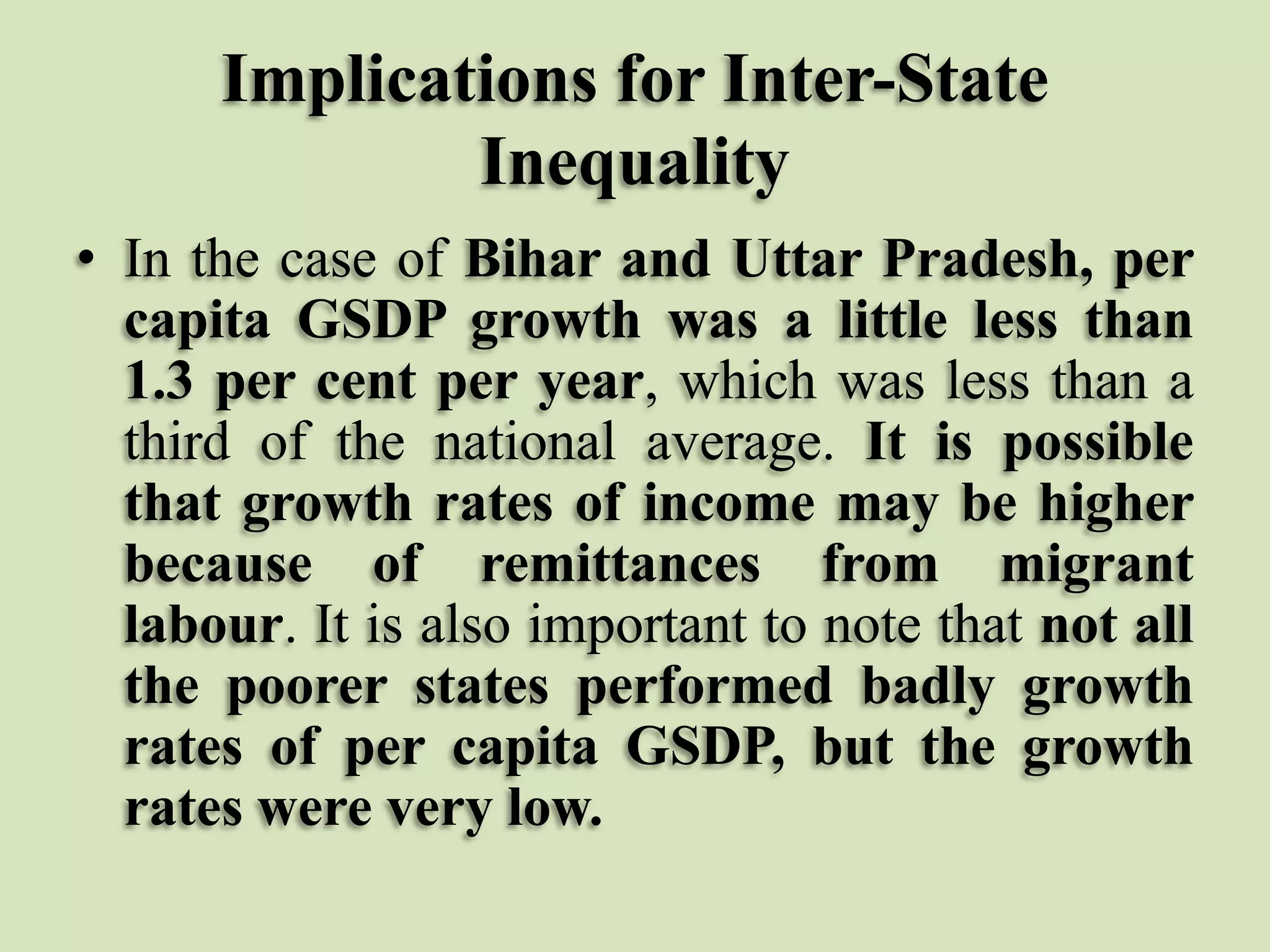 Implications for Inter-State
Inequality
• In the case of Bihar and Uttar Pradesh, per
capita GSDP growth was a little less than
1.3 per cent per year, which was less than a
third of the national average. It is possible
that growth rates of income may be higher
because of remittances from migrant
labour. It is also important to note that not all
the poorer states performed badly growth
rates of per capita GSDP, but the growth
rates were very low.

 