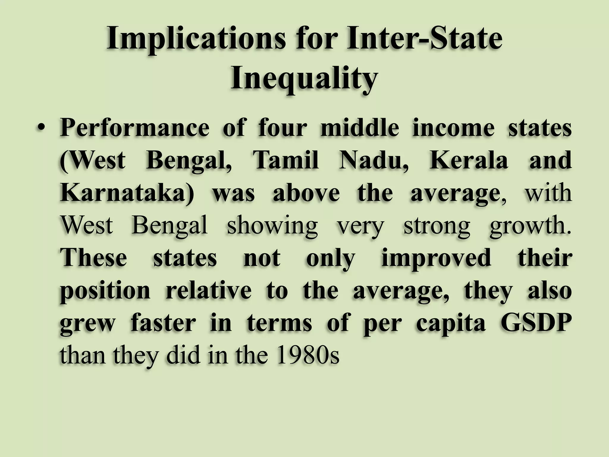 Implications for Inter-State
Inequality
• Performance of four middle income states
(West Bengal, Tamil Nadu, Kerala and
Karnataka) was above the average, with
West Bengal showing very strong growth.
These states not only improved their
position relative to the average, they also
grew faster in terms of per capita GSDP
than they did in the 1980s

 