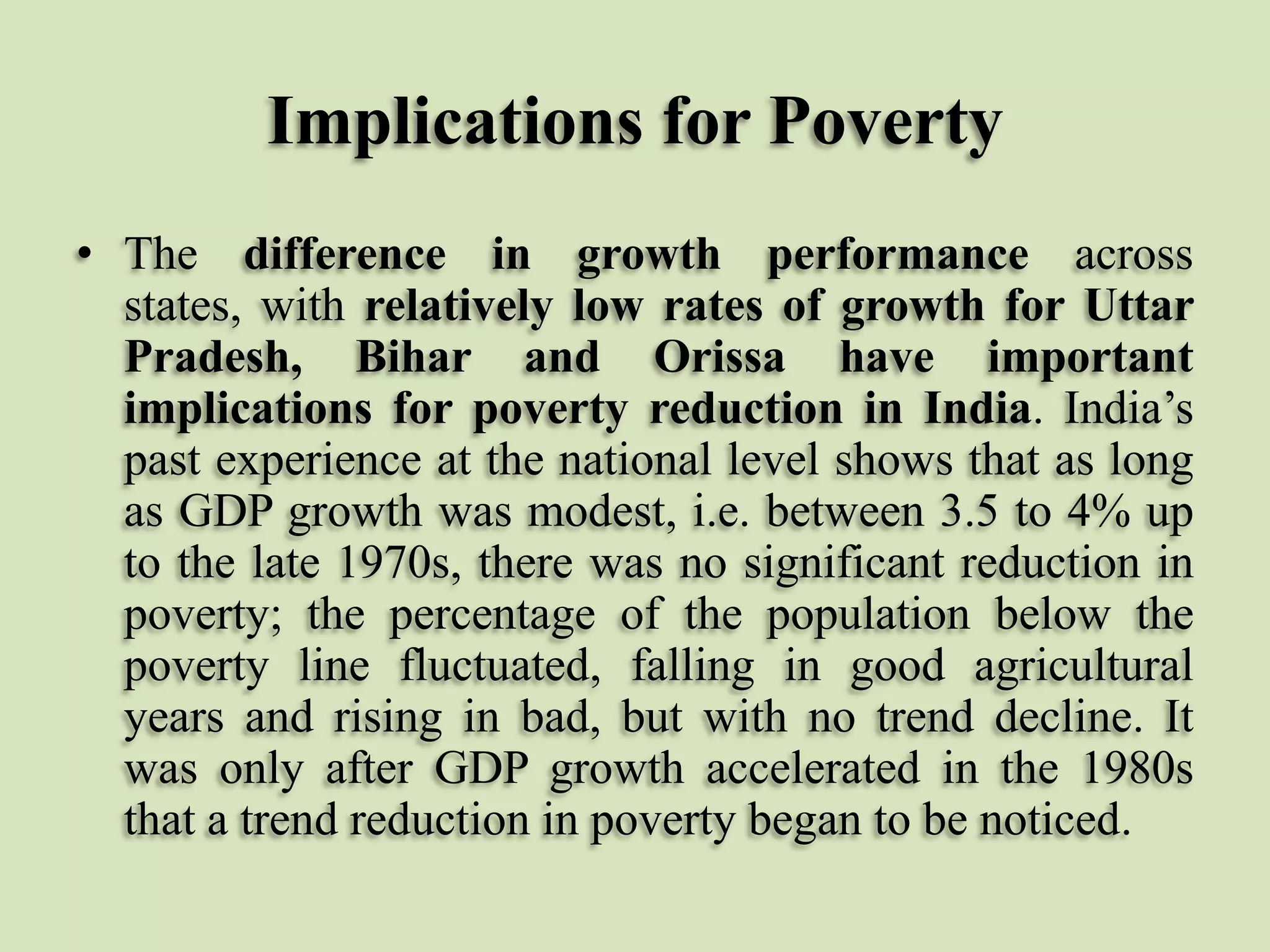 Implications for Poverty
• The difference in growth performance across
states, with relatively low rates of growth for Uttar
Pradesh, Bihar and Orissa have important
implications for poverty reduction in India. India‟s
past experience at the national level shows that as long
as GDP growth was modest, i.e. between 3.5 to 4% up
to the late 1970s, there was no significant reduction in
poverty; the percentage of the population below the
poverty line fluctuated, falling in good agricultural
years and rising in bad, but with no trend decline. It
was only after GDP growth accelerated in the 1980s
that a trend reduction in poverty began to be noticed.

 