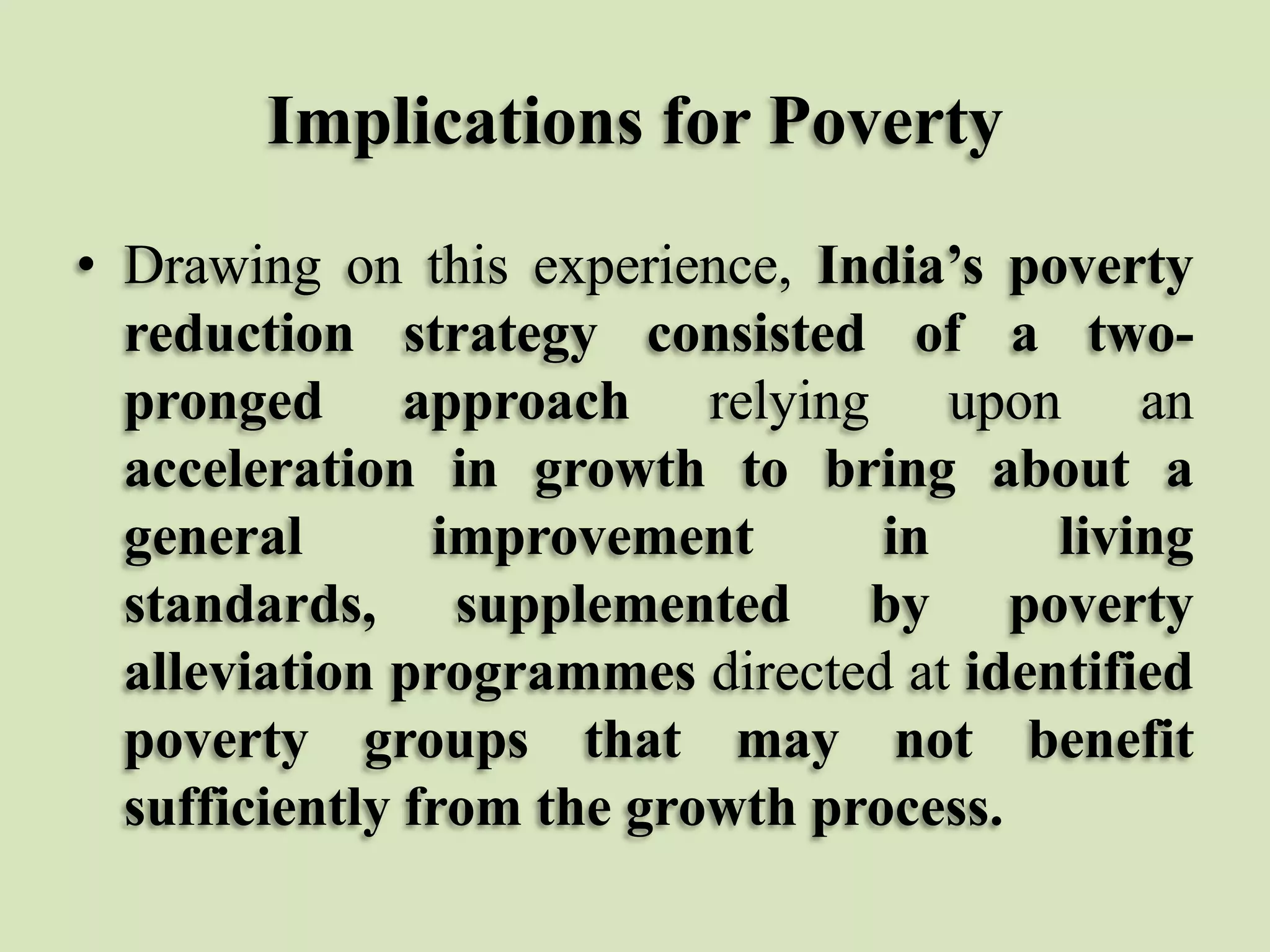 Implications for Poverty
• Drawing on this experience, India’s poverty
reduction strategy consisted of a twopronged approach relying upon an
acceleration in growth to bring about a
general
improvement
in
living
standards, supplemented by poverty
alleviation programmes directed at identified
poverty groups that may not benefit
sufficiently from the growth process.

 