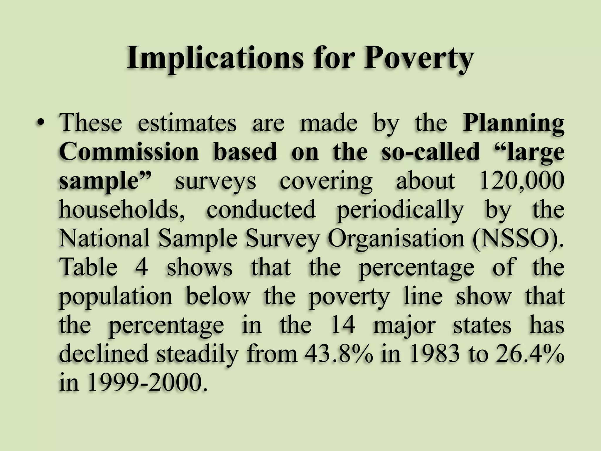 Implications for Poverty
• These estimates are made by the Planning
Commission based on the so-called “large
sample” surveys covering about 120,000
households, conducted periodically by the
National Sample Survey Organisation (NSSO).
Table 4 shows that the percentage of the
population below the poverty line show that
the percentage in the 14 major states has
declined steadily from 43.8% in 1983 to 26.4%
in 1999-2000.

 