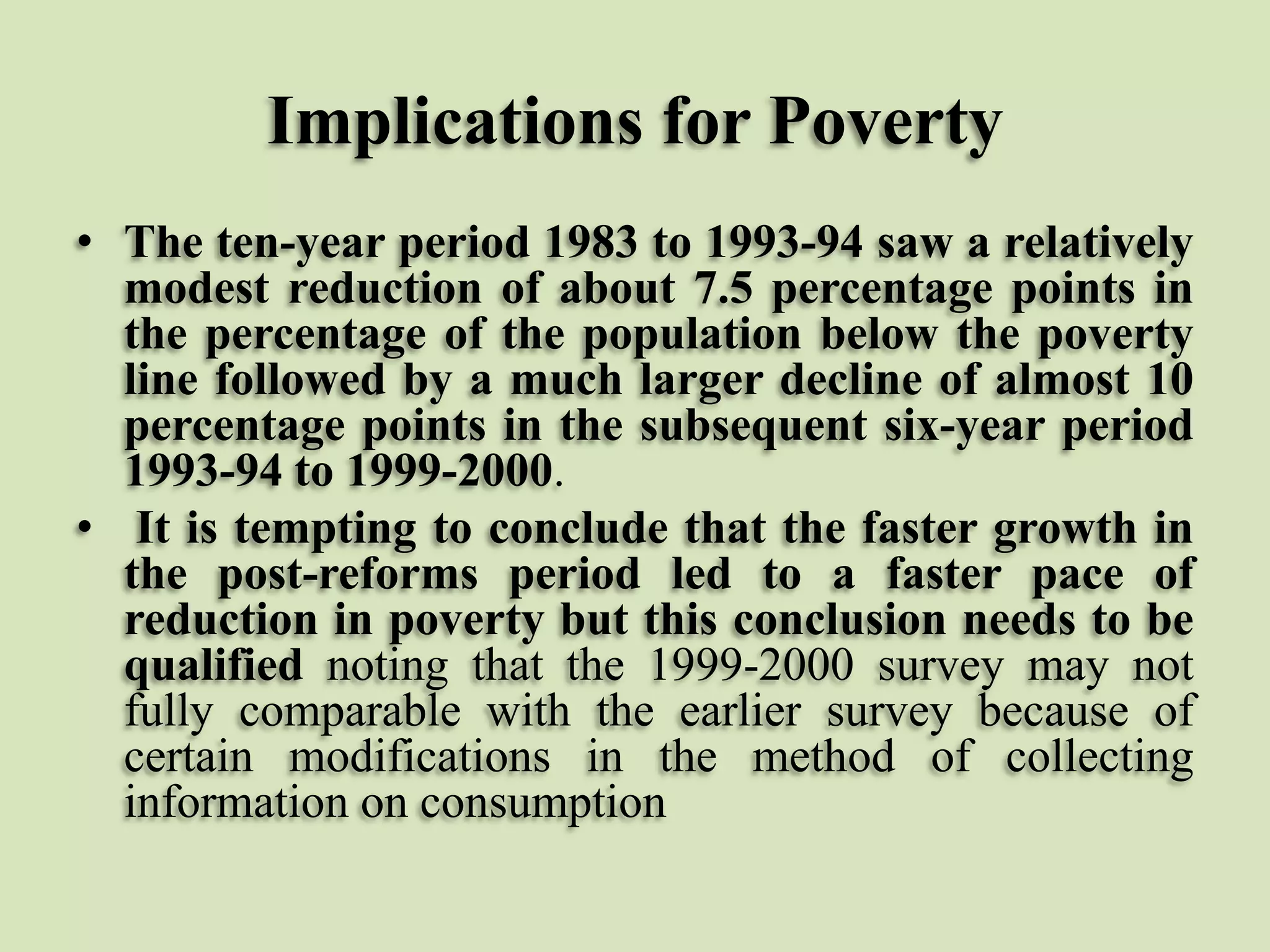Implications for Poverty
• The ten-year period 1983 to 1993-94 saw a relatively
modest reduction of about 7.5 percentage points in
the percentage of the population below the poverty
line followed by a much larger decline of almost 10
percentage points in the subsequent six-year period
1993-94 to 1999-2000.
• It is tempting to conclude that the faster growth in
the post-reforms period led to a faster pace of
reduction in poverty but this conclusion needs to be
qualified noting that the 1999-2000 survey may not
fully comparable with the earlier survey because of
certain modifications in the method of collecting
information on consumption

 