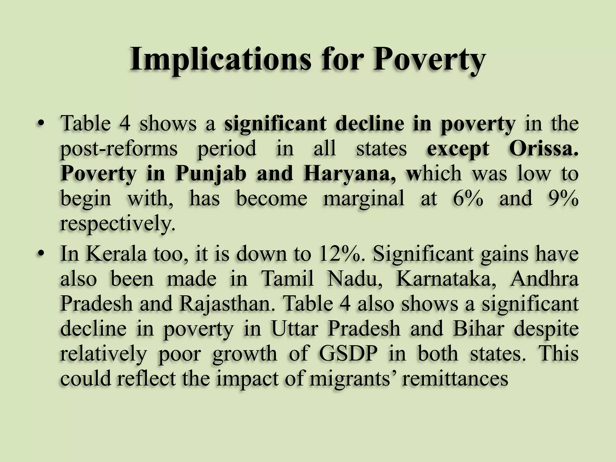 Implications for Poverty
• Table 4 shows a significant decline in poverty in the
post-reforms period in all states except Orissa.
Poverty in Punjab and Haryana, which was low to
begin with, has become marginal at 6% and 9%
respectively.
• In Kerala too, it is down to 12%. Significant gains have
also been made in Tamil Nadu, Karnataka, Andhra
Pradesh and Rajasthan. Table 4 also shows a significant
decline in poverty in Uttar Pradesh and Bihar despite
relatively poor growth of GSDP in both states. This
could reflect the impact of migrants‟ remittances

 