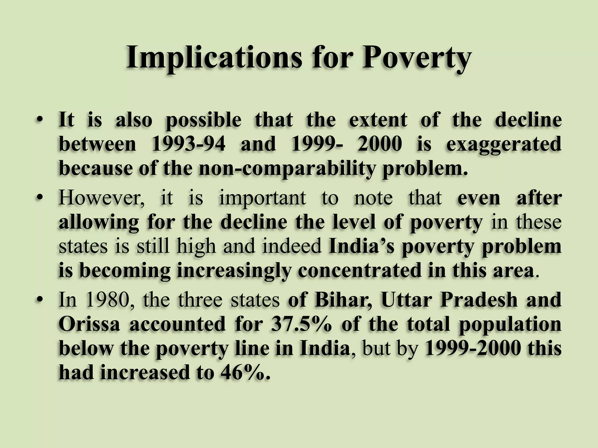 Implications for Poverty
• It is also possible that the extent of the decline
between 1993-94 and 1999- 2000 is exaggerated
because of the non-comparability problem.
• However, it is important to note that even after
allowing for the decline the level of poverty in these
states is still high and indeed India’s poverty problem
is becoming increasingly concentrated in this area.
• In 1980, the three states of Bihar, Uttar Pradesh and
Orissa accounted for 37.5% of the total population
below the poverty line in India, but by 1999-2000 this
had increased to 46%.

 