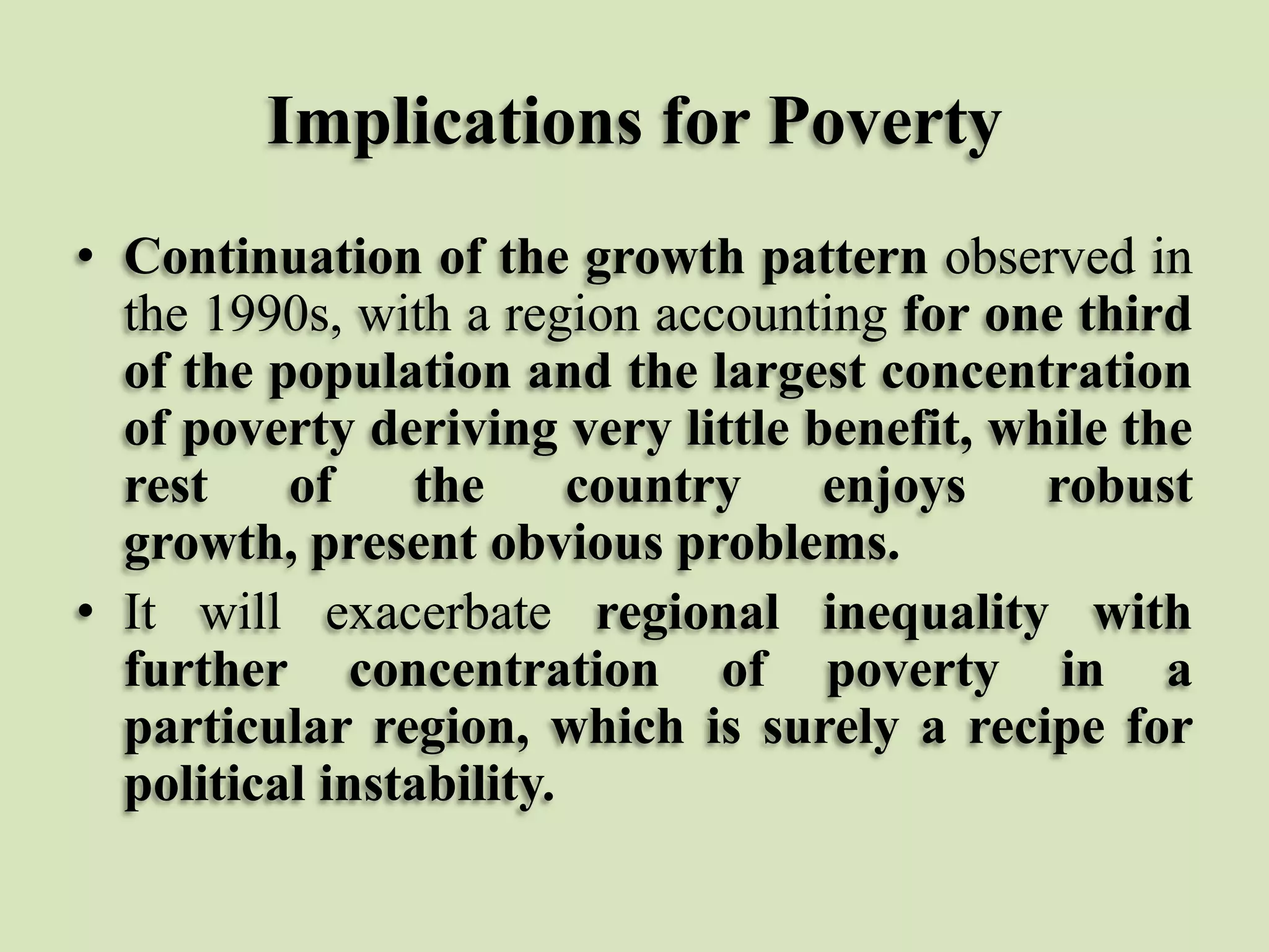 Implications for Poverty
• Continuation of the growth pattern observed in
the 1990s, with a region accounting for one third
of the population and the largest concentration
of poverty deriving very little benefit, while the
rest
of
the
country
enjoys
robust
growth, present obvious problems.
• It will exacerbate regional inequality with
further concentration of poverty in a
particular region, which is surely a recipe for
political instability.

 